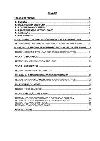 2
SUMÁRIO
1 PLANO DE ENSINO........................................................................................................... 3
1.1 EMENTA ............................................................................................................. 3
1.2 OBJETIVOS DA DISCIPLINA ............................................................................ 3
1.3 CONTEÚDO PROGRAMÁTICO ......................................................................... 4
1.4 PROCEDIMENTOS METODOLÓGICO.............................................................. 5
1.5 AVALIAÇÃO ....................................................................................................... 5
1.6 BIBLIOGRAFIA .................................................................................................. 5
AULA 1 - ASPECTOS INTRODUTÓRIOS DOS JOGOS COOPERATIVOS ............ 5
TEXTO 1: ASPECTOS INTRODUTÓRIOS DOS JOGOS COOPERATIVOS ........... 5
AULAS 2 e 3 - ASPECTOS INTRODUTÓRIOS DOS JOGOS COOPERATIVOS.... 9
TEXTO2 - ORIGEM E EVOLUÇÃO DOS JOGOS COOPERATIVOS....................... 9
AULA 4 - O EDUCADOR.......................................................................................... 25
TEXTO 3 - EDUCANDO NOS DIAS DE HOJE ! ....................................................... 25
AULA 5– OS CONTATOS ........................................................................................ 27
TEXTO 4 - OS PRIMEIROS CONTATOS ................................................................. 27
AULAS5e 6 – O MELHOR DOS JOGOS COOPERATIVOS ................................... 29
TEXTO 5- ENTENDENDO MELHOR OS JOGOS COOPERATIVOS....................... 29
AULA7 –TIPOS DE JOGOS..................................................................................... 39
TEXTO 6–TIPOS DE JOGOS ................................................................................... 39
AULA8 –APLICAÇÃO DOS JOGOS........................................................................ 44
TEXTO 7- JOGOS COOPERATIVOS E EXPRESSÃO CORPORAL........................ 44
TEXTO 8- JOGOS COOPERATIVOS NAS ORGANIZAÇÕES................................. 51
TEXTO 9- JOGANDO COM TODOS......................................................................... 55
TEXTO 10- CONSIDERAÇÕES FINAIS ................................................................... 57
ANEXOS –JOGOS ................................................................................................... 58
 