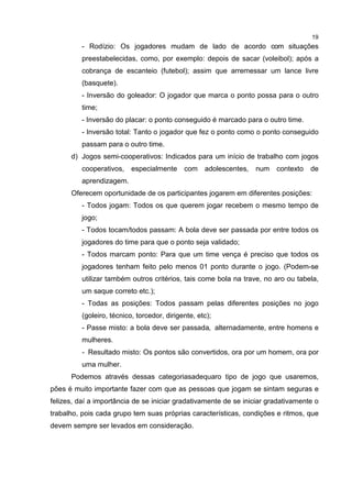 19
- Rodízio: Os jogadores mudam de lado de acordo com situações
preestabelecidas, como, por exemplo: depois de sacar (voleibol); após a
cobrança de escanteio (futebol); assim que arremessar um lance livre
(basquete).
- Inversão do goleador: O jogador que marca o ponto possa para o outro
time;
- Inversão do placar: o ponto conseguido é marcado para o outro time.
- Inversão total: Tanto o jogador que fez o ponto como o ponto conseguido
passam para o outro time.
d) Jogos semi-cooperativos: Indicados para um início de trabalho com jogos
cooperativos, especialmente com adolescentes, num contexto de
aprendizagem.
Oferecem oportunidade de os participantes jogarem em diferentes posições:
- Todos jogam: Todos os que querem jogar recebem o mesmo tempo de
jogo;
- Todos tocam/todos passam: A bola deve ser passada por entre todos os
jogadores do time para que o ponto seja validado;
- Todos marcam ponto: Para que um time vença é preciso que todos os
jogadores tenham feito pelo menos 01 ponto durante o jogo. (Podem-se
utilizar também outros critérios, tais come bola na trave, no aro ou tabela,
um saque correto etc.);
- Todas as posições: Todos passam pelas diferentes posições no jogo
(goleiro, técnico, torcedor, dirigente, etc);
- Passe misto: a bola deve ser passada, alternadamente, entre homens e
mulheres.
- Resultado misto: Os pontos são convertidos, ora por um homem, ora por
uma mulher.
Podemos através dessas categoriasadequaro tipo de jogo que usaremos,
pões é muito importante fazer com que as pessoas que jogam se sintam seguras e
felizes, daí a importância de se iniciar gradativamente de se iniciar gradativamente o
trabalho, pois cada grupo tem suas próprias características, condições e ritmos, que
devem sempre ser levados em consideração.
 