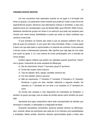 20
CRIANDO NOVOS GRUPOS
Um dos momentos mais esperados quando se vai jogar é a formação dos
times ou grupos, e é justamente nesse instante que podemos mudar nossa forma de
separar/formar grupos. Devemos criar alternativas criativas e divertidas, e para isso
podemos levar em consideração o que diz Brotto(1999, apud SOLER, 2006), formar,
desfazere transformar grupos em times é um exercício que pode nos preparar para
circular com maior leveza, flexibilidade e prazer por entre os vários contextos que
vivemos no dia-a-dia.
O que acontece na maioria das vezes é que as pessoas preferem ficar ao
lado de quem já conhecem, e com quem têm mais intimidade. Então, o nosso papel
é fazer com que elas deem a oportunidade a si mesmas de conhecer novas pessoas
e formar novas e interessantes parcerias. Não significa que haja algo de ruim estar
com quem se gosta, é só uma chance de novas participações com a inclusão de
novos amigos.
Existem alguns critérios que podem ser utilizados quando queremos "mexer"
com o grupo, misturando de modo saudável as diferenças:
a) Dia do nascimento: Grupo 1a
quinzena; grupo 2a
quinzena;
b) Cores das roupas: clara e escura;
c) Tipo de calçado: tênis, sapato, sandália, tamanco etc;
d) Cor dos cabelos: claros e escuros;
e) Mês do nascimento: 1o
trimestre; 2o
trimestre; 3o
trimestre e 4o
trimestre;
Dividimos o grupo em dois, também utilizando a seguinte divisão: Os
nascidos no 1o
semestre em um time; e os nascidos no 2o
semestre em
outro.
As formas são variadas e tudo dependerá da criatividade do facilitador, e
também do grupo que joga, pois as ideias de divisão devem partir também de quem
joga.
Aproposta dos jogos cooperativos deve estar acompanhada de atitudes que
favoreçam o respeito, a valorização e a integração de todos.
Enquanto educadores conscientes, devemos sempre eliminar as diferenças,
sem, contudo, deixar de reconhecer que cada ser é um indivíduo com possibilidades
e limitações. Neste sentido, devemos oferecer oportunidades iguais a todos sem
 