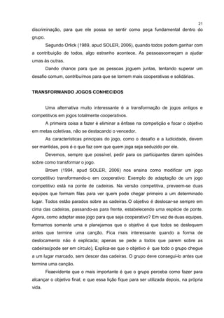 21
discriminação, para que ele possa se sentir como peça fundamental dentro do
grupo.
Segundo Orlick (1989, apud SOLER, 2006), quando todos podem ganhar com
a contribuição de todos, algo estranho acontece. As pessoascomeçam a ajudar
umas às outras.
Dando chance para que as pessoas joguem juntas, tentando superar um
desafio comum, contribuímos para que se tornem mais cooperativas e solidárias.
TRANSFORMANDO JOGOS CONHECIDOS
Uma alternativa muito interessante é a transformação de jogos antigos e
competitivos em jogos totalmente cooperativos.
A primeira coisa a fazer é eliminar a ênfase na competição e focar o objetivo
em metas coletivas, não se destacando o vencedor.
As características principais do jogo, como o desafio e a ludicidade, devem
ser mantidas, pois é o que faz com que quem joga seja seduzido por ele.
Devemos, sempre que possível, pedir para os participantes darem opiniões
sobre como transformar o jogo.
Brown (1994, apud SOLER, 2006) nos ensina como modificar um jogo
competitivo transformando-o em cooperativo: Exemplo de adaptação de um jogo
competitivo está na ponte de cadeiras. Na versão competitiva, preveem-se duas
equipes que formam filas para ver quem pode chegar primeiro a um determinado
lugar. Todos estão parados sobre as cadeiras.O objetivo é deslocar-se sempre em
cima das cadeiras, passando-as para frente, estabelecendo uma espécie de ponte.
Agora, como adaptar esse jogo para que seja cooperativo? Em vez de duas equipes,
formamos somente uma e planejamos que o objetivo é que todos se desloquem
antes que termine uma canção. Fica mais interessante quando a forma de
deslocamento não é explicada; apenas se pede a todos que parem sobre as
cadeiras(pode ser em círculo), Explica-se que o objetivo é que todo o grupo chegue
a um lugar marcado, sem descer das cadeiras. O grupo deve consegui-lo antes que
termine uma canção.
Ficaevidente que o mais importante é que o grupo perceba como fazer para
alcançar o objetivo final, e que essa lição fique para ser utilizada depois, na própria
vida.
 