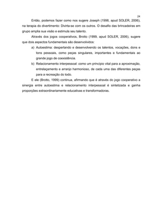 24
Então, podemos fazer como nos sugere Joseph (1998, apud SOLER, 2006),
na terapia do divertimento: Divirta-se com os outros. O desafio das brincadeiras em
grupo amplia sua visão e estimula seu talento.
Através dos jogos cooperativos, Brotto (1999, apud SOLER, 2006), sugere
que dois aspectos fundamentais são desenvolvidos:
a) Autoestima: despertando e desenvolvendo os talentos, vocações, dons e
tons pessoais, como peças singulares, importantes e fundamentais ao
grande jogo de coexistência.
b) Relacionamento interpessoal: como um princípio vital para a aproximação,
entrelaçamento e arranjo harmonioso, de cada uma das diferentes peças
para a recreação do todo.
E ele (Brotto, 1999) continua, afirmando que é através do jogo cooperativo a
sinergia entre autoestima e relacionamento interpessoal é sintetizada e ganha
proporções extraordinariamente educativas e transformadoras.
 