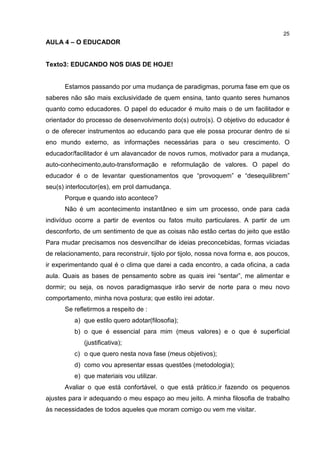 25
AULA 4 – O EDUCADOR
Texto3: EDUCANDO NOS DIAS DE HOJE!
Estamos passando por uma mudança de paradigmas, poruma fase em que os
saberes não são mais exclusividade de quem ensina, tanto quanto seres humanos
quanto como educadores. O papel do educador é muito mais o de um facilitador e
orientador do processo de desenvolvimento do(s) outro(s). O objetivo do educador é
o de oferecer instrumentos ao educando para que ele possa procurar dentro de si
eno mundo externo, as informações necessárias para o seu crescimento. O
educador/facilitador é um alavancador de novos rumos, motivador para a mudança,
auto-conhecimento,auto-transformação e reformulação de valores. O papel do
educador é o de levantar questionamentos que “provoquem” e “desequilibrem”
seu(s) interlocutor(es), em prol damudança.
Porque e quando isto acontece?
Não é um acontecimento instantâneo e sim um processo, onde para cada
indivíduo ocorre a partir de eventos ou fatos muito particulares. A partir de um
desconforto, de um sentimento de que as coisas não estão certas do jeito que estão
Para mudar precisamos nos desvencilhar de ideias preconcebidas, formas viciadas
de relacionamento, para reconstruir, tijolo por tijolo, nossa nova forma e, aos poucos,
ir experimentando qual é o clima que darei a cada encontro, a cada oficina, a cada
aula. Quais as bases de pensamento sobre as quais irei “sentar”, me alimentar e
dormir; ou seja, os novos paradigmasque irão servir de norte para o meu novo
comportamento, minha nova postura; que estilo irei adotar.
Se refletirmos a respeito de :
a) que estilo quero adotar(filosofia);
b) o que é essencial para mim (meus valores) e o que é superficial
(justificativa);
c) o que quero nesta nova fase (meus objetivos);
d) como vou apresentar essas questões (metodologia);
e) que materiais vou utilizar.
Avaliar o que está confortável, o que está prático,ir fazendo os pequenos
ajustes para ir adequando o meu espaço ao meu jeito. A minha filosofia de trabalho
às necessidades de todos aqueles que moram comigo ou vem me visitar.
 