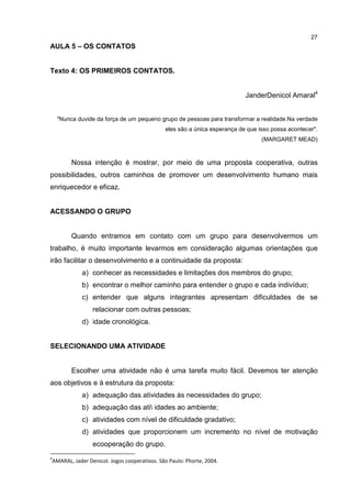 27
AULA 5 – OS CONTATOS
Texto 4: OS PRIMEIROS CONTATOS.
JanderDenicol Amaral4
"Nunca duvide da força de um pequeno grupo de pessoas para transformar a realidade.Na verdade
eles são a única esperança de que isso possa acontecer".
(MARGARET MEAD)
Nossa intenção é mostrar, por meio de uma proposta cooperativa, outras
possibilidades, outros caminhos de promover um desenvolvimento humano mais
enriquecedor e eficaz.
ACESSANDO O GRUPO
Quando entramos em contato com um grupo para desenvolvermos um
trabalho, é muito importante levarmos em consideração algumas orientações que
irão facilitar o desenvolvimento e a continuidade da proposta:
a) conhecer as necessidades e limitações dos membros do grupo;
b) encontrar o melhor caminho para entender o grupo e cada indivíduo;
c) entender que alguns integrantes apresentam dificuldades de se
relacionar com outras pessoas;
d) idade cronológica.
SELECIONANDO UMA ATIVIDADE
Escolher uma atividade não é uma tarefa muito fácil. Devemos ter atenção
aos objetivos e à estrutura da proposta:
a) adequação das atividades às necessidades do grupo;
b) adequação das ati idades ao ambiente;
c) atividades com nível de dificuldade gradativo;
d) atividades que proporcionem um incremento no nível de motivação
ecooperação do grupo.
4
AMARAL, Jader Denicol. Jogos cooperativos. São Paulo: Phorte, 2004.
 