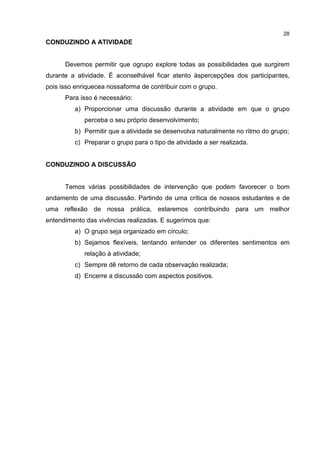 28
CONDUZINDO A ATIVIDADE
Devemos permitir que ogrupo explore todas as possibilidades que surgirem
durante a atividade. É aconselhável ficar atento àspercepções dos participantes,
pois isso enriquecea nossaforma de contribuir com o grupo.
Para isso é necessário:
a) Proporcionar uma discussão durante a atividade em que o grupo
perceba o seu próprio desenvolvimento;
b) Permitir que a atividade se desenvolva naturalmente no ritmo do grupo;
c) Preparar o grupo para o tipo de atividade a ser realizada.
CONDUZINDO A DISCUSSÃO
Temos várias possibilidades de intervenção que podem favorecer o bom
andamento de uma discussão. Partindo de uma crítica de nossos estudantes e de
uma reflexão de nossa prática, estaremos contribuindo para um melhor
entendimento das vivências realizadas. E sugerimos que:
a) O grupo seja organizado em círculo;
b) Sejamos flexíveis, tentando entender os diferentes sentimentos em
relação à atividade;
c) Sempre dê retorno de cada observação realizada;
d) Encerre a discussão com aspectos positivos.
 