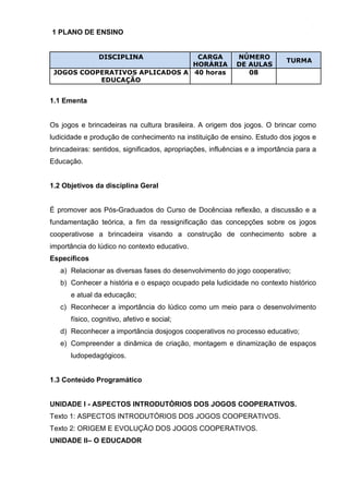3
1 PLANO DE ENSINO
DISCIPLINA CARGA NÚMERO
TURMA
HORÁRIA DE AULAS
JOGOS COOPERATIVOS APLICADOS A
EDUCAÇÃO
40 horas 08
1.1 Ementa
Os jogos e brincadeiras na cultura brasileira. A origem dos jogos. O brincar como
ludicidade e produção de conhecimento na instituição de ensino. Estudo dos jogos e
brincadeiras: sentidos, significados, apropriações, influências e a importância para a
Educação.
1.2 Objetivos da disciplina Geral
É promover aos Pós-Graduados do Curso de Docênciaa reflexão, a discussão e a
fundamentação teórica, a fim da ressignificação das concepções sobre os jogos
cooperativose a brincadeira visando a construção de conhecimento sobre a
importância do lúdico no contexto educativo.
Específicos
a) Relacionar as diversas fases do desenvolvimento do jogo cooperativo;
b) Conhecer a história e o espaço ocupado pela ludicidade no contexto histórico
e atual da educação;
c) Reconhecer a importância do lúdico como um meio para o desenvolvimento
físico, cognitivo, afetivo e social;
d) Reconhecer a importância dosjogos cooperativos no processo educativo;
e) Compreender a dinâmica de criação, montagem e dinamização de espaços
ludopedagógicos.
1.3 Conteúdo Programático
UNIDADE I - ASPECTOS INTRODUTÓRIOS DOS JOGOS COOPERATIVOS.
Texto 1: ASPECTOS INTRODUTÓRIOS DOS JOGOS COOPERATIVOS.
Texto 2: ORIGEM E EVOLUÇÃO DOS JOGOS COOPERATIVOS.
UNIDADE II– O EDUCADOR
 