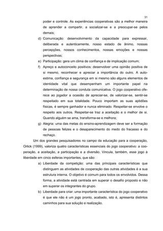 31
poder e controle. As experiências cooperativas são a melhor maneira
de aprender a compartir, a socializar-se e a preocupar-se pelos
demais;
d) Comunicação: desenvolvimento da capacidade para expressar,
deliberada e autenticamente, nosso estado de ânimo, nossas
percepções, nossos conhecimentos, nossas emoções e nossas
perspectivas;
e) Participação: gera um clima de confiança e de implicação comum;
f) Apreço e autoconceito positivos: desenvolver uma opinião positiva de
si mesmo, reconhecer e apreciar a importância do outro. A auto-
estima, confiança e segurança em si mesmo são alguns elementos de
identidade vital que desempenham um importante papel na
determinação de nossa conduta comunicativa. O jogo cooperativo ofe-
rece ao jogador a ocasião de apreciar-se, de valorizar-se, sentir-se
respeitado em sua totalidade. Pouco importam as suas aptidões
físicas, é sempre ganhador e nunca eliminado. Respeitar-se envolve o
respeito aos outros. Respeitar-se traz a aceitação e o melhor de si.
Quando alguém se ama, transforma-se e melhora;
g) Alegria: uma das metas do ensino-aprendizagem deve ser a formação
de pessoas felizes e o desaparecimento do medo do fracasso e do
rechaço.
Um dos grandes pesquisadores no campo da educação para a cooperação,
Orlick (1999), valoriza quatro características essenciais do jogo cooperativo: a coo-
peração, a aceitação, a participação e a diversão. Vincula, também, esse jogo à
liberdade em cinco esferas importantes, que são:
a) Liberdade da competição: uma das principais características que
distinguem as atividades de cooperação das outras atividades é a sua
estrutura interna. O objetivo é comum para todos os envolvidos. Dessa
forma, a atividade está centrada em superar o desafio proposto e não
em superar os integrantes do grupo.
b) Liberdade para criar: uma importante característica do jogo cooperativo
é que ele não é um jogo pronto, acabado, isto é, apresenta distintos
caminhos para sua solução e realização.
 