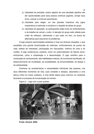 32
c) Liberdade da exclusão: excluir alguém de uma atividade significa não
dar oportunidades para essa pessoa continuar jogando, corrigir seus
erros, crescer e continuar aprendendo.
d) Liberdade para eleger: um dos grandes incentivos dos jogos
cooperativos é estimular a iniciativa e o respeito às ideias do grupo.
e) Liberdade da agressão: os participantes estão livres do enfrentamento
e da batalha de vencer o outro. A atenção do grupo está voltada para
união de esforços, valorizando o que cada um tem, na busca de
alternativas para solucionar os problemas.
O jogo propicia oportunidades atraentes e ricas em diversas situações, o que
possibilita uma grande dinamicidade de vivências: confrontamento de pontos de
vista, defesa de interesses, participação em discussões, vivência da crise e do
conflito. O jogo evidencia-se, portanto, como um potencializador de fatores sócio-
emocionais, como a cooperação e a descontração. O jogo contribui para a
construção do conhecimento, das habilidades motoras, do movimento tecnificado, do
desenvolvimento da moralidade, da sociabilidade, da emocionalidade, do desejo e
da solidariedade.
Conhecer as características e necessidades individuais das pessoas, nos
seus diferentes momentos de vida, suas vontades e desejos, associados a uma
leitura crítica do nosso cotidiano, é uma tarefa básica para criarmos um ambiente
favorável no processo de humanização do homem.
Figura 2 – Jogo com o para quedas.
Fonte: Amaral, 2004.
 