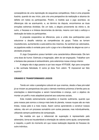 34
conseqüência de uma reprodução de esquemas competitivos. Esta é uma proposta
ilusória, quando do seu início, pois cria uma perspectiva da realização e alcance do
defeito em todos os participantes. Porém, à medida que o jogo acontece, as
diferenças vão se acentuando, e, ao término da disputa, encontramos as duas
emoções extremas divididas. De um lado, a alegria proveniente da vitória e, de
outro, o fracasso e a tristeza decorrentes da derrota, mesmo com todo o esforço e
dedicação de todos os participantes.
A proposta cooperativa se diferencia, pois a união dos participantes para
solucionar o desafio valoriza as competências do grupo. Todos se tornam
insubstituíveis, aumentando a auto-estima dos mesmos. Ao sentirem-se valorizados,
os jogadores estão à vontade para curtir o jogo e ter a liberdade de alegrar-se com a
atividade proposta.
O Jogo Cooperativo possui também uma característica diferenciada. Ele tem
uma dose de humor. Estimula a imaginação, além de ser engraçado. Trabalhar com
a fantasia das pessoas é extraordinário, pois exterioriza nossa criança interior.
A alegria não é algo passivo e por isso requer ATITUDE. Agir para conquistar
a tão sonhada felicidade. E como já dizia Tom Jobim: "É impossível ser feliz
sozinho".
CRIANDO E TRANSFORMANDO JOGOS
Tendo em vista o paradigma cultural em que vivemos, desde a fase pré-natal
já se iniciam as perspectivas dos pais e demais membros próximos à família para as
orientações e determinações a serem transmitidas à criança, com o objetivo de
montar um perfil o mais adaptável possível aos costumes sociais.
Este modelo extremamente competitivo é inserido sutilmente, quando que
para nossos pais somos a criança mais bela do planeta, nossas roupas são as mais
lindas, nossa pele é a mais macia. Assim vamos aprendendo a construir nossos
valores, não em um processo somatório com outras pessoas, mas individualmente,
utilizando sempre parâmetros de comparação.
Na medida em que o referencial de superação é representado pelo
adversário, torna-se insustentável a orientação de valores como ajuda, compreensão
e respeito, a partir do momento em que nossa realização depende do fracasso do
outro indivíduo.
 