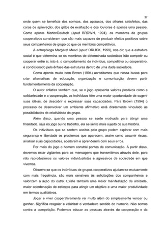 37
onde quem se beneficia dos sorrisos, dos aplausos, dos olhares satisfeitos, das
caras de aprovação, dos gritos de exaltação e dos louvores é apenas uma pessoa.
Como aponta MortonDeutsch (apud BROWN, 1994), os membros de grupos
cooperativos consideram que são mais capazes de produzir efeitos positivos sobre
seus companheiros de grupo do que os membros competitivos.
A antropóloga Margaret Mead (apud ORLICK, 1999), nos diz que a estrutura
social é que determina se os membros de determinada sociedade irão competir ou
cooperar entre si, isto é, o comportamento do indivíduo, competitivo ou cooperativo,
é condicionado pela ênfase das estruturas dentro de uma dada sociedade.
Como aponta muito bem Brown (1994) acreditamos que nossa busca para
criar alternativas de educação, organização e comunicação devem partir
fundamentalmente da cooperação.
O autor enfatiza também que, se o jogo apresenta valores positivos como a
solidariedade e a cooperação, os indivíduos têm uma maior oportunidade de sugerir
suas idéias, de descobrir e expressar suas capacidades. Para Brown (1994) o
processo de desenvolver um ambiente afirmativo está diretamente vinculado às
possibilidades de criatividade do grupo.
Além disso, quando uma pessoa se sente motivada para atingir uma
finalidade, seja no jogo ou no trabalho, ela se sente mais sujeito de sua história.
Os indivíduos que se sentem aceitos pelo grupo podem explorar com mais
segurança e liberdade os problemas que aparecem, assim como assumir riscos,
analisar suas capacidades, aceitarem e aprenderem com seus erros.
Por meio do jogo o homem constrói pontes de comunicação. A partir disso,
devemos estar vigilantes para as mensagens que transmitimos através dele, para
não reproduzirmos os valores individualistas e agressivos da sociedade em que
vivemos.
Observa-se que os indivíduos de grupos cooperativos ajudam-se mutuamente
com mais frequência, são mais sensíveis às solicitações dos companheiros e
valorizam a ação do outro. Existe também uma maior manifestação de amizade,
maior coordenação de esforços para atingir um objetivo e uma maior produtividade
em termos qualitativos.
Jogar e viver cooperativamente vai muito além do simplesmente vencer ou
ganhar. Significa resgatar e valorizar o verdadeiro sentido do humano. Não somos
contra a competição. Podemos educar as pessoas através da cooperação e da
 