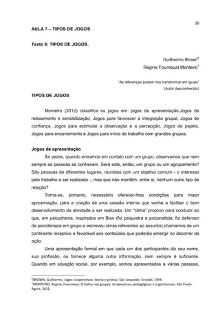 39
AULA 7 – TIPOS DE JOGOS
Texto 6: TIPOS DE JOGOS.
Guilhermo Brown6
Regina Fourneuat Monteiro7
“As diferenças podem nos transformar em iguais”
(Autor desconhecido)
TIPOS DE JOGOS
Monteiro (2012) classifica os jogos em: jogos de apresentação,Jogos de
relaxamento e sensibilização, Jogos para favorecer a integração grupal, Jogos de
confiança, Jogos para estimular a observação e a percepção, Jogos de papéis,
Jogos para encerramento e Jogos para início de trabalho com grandes grupos.
Jogos de apresentação
Às vezes, quando entramos em contato com um grupo, observamos que nem
sempre as pessoas se conhecem. Será este, então, um grupo ou um agrupamento?
São pessoas de diferentes lugares, reunidas com um objetivo comum - o interesse
pelo trabalho a ser realizado -, mas que não mantêm, entre si, nenhum outro tipo de
relação?
Torna-se, portanto, necessário oferecer-lhes condições para maior
aproximação, para a criação de uma coesão interna que venha a facilitar o bom
desenvolvimento da atividade a ser realizada. Um "clima" propício para conduzir ao
que, em psicodrama, inspirados em Bion (foi psiquiatra e psicanalista, foi defensor
da psicoterapia em grupo e escreveu obras referentes ao assunto),chamamos de um
continente receptivo e favorável aos conteúdos que poderão emergir no decorrer da
ação.
Uma apresentação formal em que cada um dos participantes diz seu nome,
sua profissão, ou fornece alguma outra informação, nem sempre é suficiente.
Quando em situação social, por exemplo, somos apresentados a várias pessoas,
6
BROWN, Guilhermo. Jogos cooperativos: teoria e prática. São Leopoldo: Sinodal, 1994.
7
MONTEIRO, Regina, Fourneaut. O lúdico nos grupos: terapeuticos, pedagógicos e organizionais. São Paulo:
Agora, 2012.
 