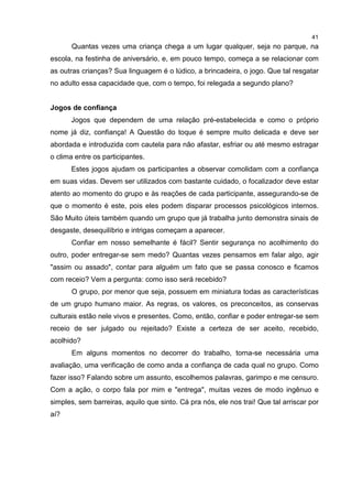 41
Quantas vezes uma criança chega a um lugar qualquer, seja no parque, na
escola, na festinha de aniversário, e, em pouco tempo, começa a se relacionar com
as outras crianças? Sua linguagem é o lúdico, a brincadeira, o jogo. Que tal resgatar
no adulto essa capacidade que, com o tempo, foi relegada a segundo plano?
Jogos de confiança
Jogos que dependem de uma relação pré-estabelecida e como o próprio
nome já diz, confiança! A Questão do toque é sempre muito delicada e deve ser
abordada e introduzida com cautela para não afastar, esfriar ou até mesmo estragar
o clima entre os participantes.
Estes jogos ajudam os participantes a observar comolidam com a confiança
em suas vidas. Devem ser utilizados com bastante cuidado, o focalizador deve estar
atento ao momento do grupo e às reações de cada participante, assegurando-se de
que o momento é este, pois eles podem disparar processos psicológicos internos.
São Muito úteis também quando um grupo que já trabalha junto demonstra sinais de
desgaste, desequilíbrio e intrigas começam a aparecer.
Confiar em nosso semelhante é fácil? Sentir segurança no acolhimento do
outro, poder entregar-se sem medo? Quantas vezes pensamos em falar algo, agir
"assim ou assado", contar para alguém um fato que se passa conosco e ficamos
com receio? Vem a pergunta: como isso será recebido?
O grupo, por menor que seja, possuem em miniatura todas as características
de um grupo humano maior. As regras, os valores, os preconceitos, as conservas
culturais estão nele vivos e presentes. Como, então, confiar e poder entregar-se sem
receio de ser julgado ou rejeitado? Existe a certeza de ser aceito, recebido,
acolhido?
Em alguns momentos no decorrer do trabalho, torna-se necessária uma
avaliação, uma verificação de como anda a confiança de cada qual no grupo. Como
fazer isso? Falando sobre um assunto, escolhemos palavras, garimpo e me censuro.
Com a ação, o corpo fala por mim e "entrega", muitas vezes de modo ingênuo e
simples, sem barreiras, aquilo que sinto. Cá pra nós, ele nos trai! Que tal arriscar por
aí?
 