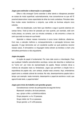 42
Jogos para estimular a observação e a percepção
Olhar e não enxergar! Como exercitar o olhar atento e nãoapenas perceber
as coisas de modo superficial, automaticamente, mas concentrar-se no que vê? É
possível desenvolver nossa capacidade de olhar de modo cuidadoso. Perceber deta-
lhes muitas vezes transforma o conjunto, que então se iluminae adquire novo
colorido.
Além da desatenção, outro fator que interfere e cega é quando estamos em
campo tenso. Você já deve ter passado por isso quando, por exemplo, está com
muita pressa, na correria, com os minutos contados, e não encontra a chave do
carro que está na mesa em sua frente!
Aprender a relaxar nesses momentos é como tomar distância, afastar-se.
Com isso, a atenção melhora e, consequentemente, a percepção torna-se mais
aguçada. O jogo demonstra ser um excelente auxiliar ao qual podemos recorrer
nesses casos. A brincadeira e a linguagem lúdica aliviam as tensões e criam uma
atmosfera permissiva e não angustiante.
Jogos de papéis
A noção de papel é fundamental. Por meio dele ocorre a interrelaçâo. Para
que qualquer trabalho psicodramático aconteça, cenas são descritas e realizam-se
no "como se", por meio da representação de papéis. Nesse contexto dá-se a
vivência de situações reais ou fantasiosas. Jogos que permitam a criação livre e
espontânea de papéis vão, com certeza, ampliar esse universo. Aqui, entendemos
papel como a unidade cultural de conduta. Na vida, desempenhamos papéis todo o
tempo -por exemplo: neste momento, desempenho o papel de escritora e você, que
agora lê este texto, o papel de leitor!
Jogos para início de trabalho com grandes grupos
Consideramoso número de participantes da seguinte forma:
Bipessoal: compõe-se de duas pessoas.
Nota: o grupo de três é de dinâmica edípica.
Grupo pequeno: de 4 a 15 pessoas.
Grupo médio: de 15 a 30 pessoas.
Grupo grande: de 31 a 60 pessoas.
 
