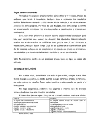 44
Jogos para encerramento
O objetivo dos jogos de encerramento é compartilhar o vi-venciado. Depois de
realizada uma tarefa, é importante, também, fazer a avaliação dos resultados
obtidos. Relembrar e reviver o ocorrido requer atitude reflexiva, a ser alcançada com
a criação do clima propício. Por meio do uso de jogos, esse clima surge e permite
um encerramento proveitoso, rico em observações e depoimentos e profundo em
sentimentos.
São Jogos mais profundos e exigem alguma capacidadedo focalizador, para
lidar com demandas que surgem no decorrer das atividades. Sãonormalmente
usados em encerramentos de atividades com grupos que já se conhecem e
trabalharam juntos por algum tempo (seja ele de quanto for) Servem também para
dar às pessoas a chance de se posicionarem em relação ao grupo e a si mesmas,
transferindo o que fizeram no treinamento ou vivência para o seu dia-a-dia.
OBS: Normalmente, dentro de um processo grupal, todos os tipos de jogos são
utilizado.
CONDIÇÃO DOS JOGOS
Em nossas vidas, aprendemos que tudo o que é bom, sempre acaba. Mas
dentro do jogo cooperativo, só acaba quando o grupo achar que chegou o momento,
ou então,quando os desafios forem todos vencidos, e não quando um perde e o
outro ganha.
No Jogo cooperativo, podemos ficar jogando o mesmo jogo de diversas
formas, desde que isso seja divertido para todos.
Existem dois tipos de jogos. Um pode ser chamado definito, o outro de infinito.
FINITO INFINITO
As regras não podem mudar
Jogadores jogam dentro de limites
Jogos são sérios
Jogador joga para ser poderoso
Jogador consome tempo
Jogador busca a vida eterna
As regras devem mudar de acordo com as
demandas
Jogadores jogam com os limites
Jogos são divertidos
Jogador joga com o poder
Jogador gera tempo
Jogador busca o nascimento eterno
Fonte: Carse, 1986.
 