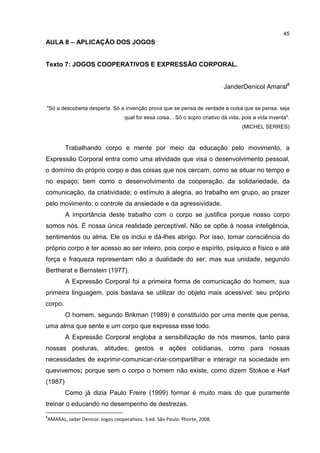 45
AULA 8 – APLICAÇÃO DOS JOGOS
Texto 7: JOGOS COOPERATIVOS E EXPRESSÃO CORPORAL.
JanderDenicol Amaral8
"Só a descoberta desperta. Só a invenção prova que se pensa de verdade a coisa que se pensa, seja
qual for essa coisa... Só o sopro criativo dá vida, pois a vida inventa".
(MICHEL SERRES)
Trabalhando corpo e mente por meio da educação pelo movimento, a
Expressão Corporal entra como uma atividade que visa o desenvolvimento pessoal,
o domínio do próprio corpo e das coisas que nos cercam, como se situar no tempo e
no espaço; bem como o desenvolvimento da cooperação, da solidariedade, da
comunicação, da criatividade; o estímulo à alegria, ao trabalho em grupo, ao prazer
pelo movimento; o controle da ansiedade e da agressividade.
A importância deste trabalho com o corpo se justifica porque nosso corpo
somos nós. É nossa única realidade perceptível. Não se opõe à nossa inteligência,
sentimentos ou alma. Ele os inclui e dá-lhes abrigo. Por isso, tomar consciência do
próprio corpo é ter acesso ao ser inteiro, pois corpo e espírito, psíquico e físico e até
força e fraqueza representam não a dualidade do ser, mas sua unidade, segundo
Bertherat e Bernstein (1977).
A Expressão Corporal foi a primeira forma de comunicação do homem, sua
primeira linguagem, pois bastava se utilizar do objeto mais acessível: seu próprio
corpo.
O homem, segundo Brikman (1989) é constituído por uma mente que pensa,
uma alma que sente e um corpo que expressa esse todo.
A Expressão Corporal engloba a sensibilização de nós mesmos, tanto para
nossas posturas, atitudes, gestos e ações cotidianas, como para nossas
necessidades de exprimir-comunicar-criar-compartilhar e interagir na sociedade em
quevivemos; porque sem o corpo o homem não existe, como dizem Stokoe e Harf
(1987)
Como já dizia Paulo Freire (1999) formar é muito mais do que puramente
treinar o educando no desempenho de destrezas.
8
AMARAL, Jader Denicol. Jogos cooperativos. 3.ed. São Paulo: Phorte, 2008.
 