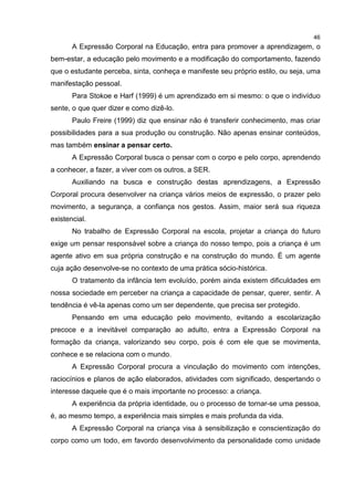 46
A Expressão Corporal na Educação, entra para promover a aprendizagem, o
bem-estar, a educação pelo movimento e a modificação do comportamento, fazendo
que o estudante perceba, sinta, conheça e manifeste seu próprio estilo, ou seja, uma
manifestação pessoal.
Para Stokoe e Harf (1999) é um aprendizado em si mesmo: o que o indivíduo
sente, o que quer dizer e como dizê-lo.
Paulo Freire (1999) diz que ensinar não é transferir conhecimento, mas criar
possibilidades para a sua produção ou construção. Não apenas ensinar conteúdos,
mas também ensinar a pensar certo.
A Expressão Corporal busca o pensar com o corpo e pelo corpo, aprendendo
a conhecer, a fazer, a viver com os outros, a SER.
Auxiliando na busca e construção destas aprendizagens, a Expressão
Corporal procura desenvolver na criança vários meios de expressão, o prazer pelo
movimento, a segurança, a confiança nos gestos. Assim, maior será sua riqueza
existencial.
No trabalho de Expressão Corporal na escola, projetar a criança do futuro
exige um pensar responsável sobre a criança do nosso tempo, pois a criança é um
agente ativo em sua própria construção e na construção do mundo. É um agente
cuja ação desenvolve-se no contexto de uma prática sócio-histórica.
O tratamento da infância tem evoluído, porém ainda existem dificuldades em
nossa sociedade em perceber na criança a capacidade de pensar, querer, sentir. A
tendência é vê-la apenas como um ser dependente, que precisa ser protegido.
Pensando em uma educação pelo movimento, evitando a escolarização
precoce e a inevitável comparação ao adulto, entra a Expressão Corporal na
formação da criança, valorizando seu corpo, pois é com ele que se movimenta,
conhece e se relaciona com o mundo.
A Expressão Corporal procura a vinculação do movimento com intenções,
raciocínios e planos de ação elaborados, atividades com significado, despertando o
interesse daquele que é o mais importante no processo: a criança.
A experiência da própria identidade, ou o processo de tornar-se uma pessoa,
é, ao mesmo tempo, a experiência mais simples e mais profunda da vida.
A Expressão Corporal na criança visa à sensibilização e conscientização do
corpo como um todo, em favordo desenvolvimento da personalidade como unidade
 