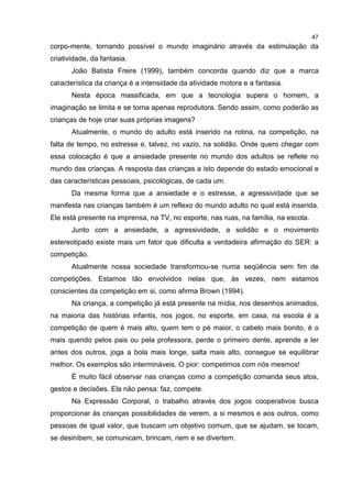 47
corpo-mente, tornando possível o mundo imaginário através da estimulação da
criatividade, da fantasia.
João Batista Freire (1999), também concorda quando diz que a marca
característica da criança é a intensidade da atividade motora e a fantasia.
Nesta época massificada, em que a tecnologia supera o homem, a
imaginação se limita e se torna apenas reprodutora. Sendo assim, como poderão as
crianças de hoje criar suas próprias imagens?
Atualmente, o mundo do adulto está inserido na rotina, na competição, na
falta de tempo, no estresse e, talvez, no vazio, na solidão. Onde quero chegar com
essa colocação é que a ansiedade presente no mundo dos adultos se reflete no
mundo das crianças. A resposta das crianças a isto depende do estado emocional e
das características pessoais, psicológicas, de cada um.
Da mesma forma que a ansiedade e o estresse, a agressividade que se
manifesta nas crianças também é um reflexo do mundo adulto no qual está inserida.
Ele está presente na imprensa, na TV, no esporte, nas ruas, na família, na escola.
Junto com a ansiedade, a agressividade, a solidão e o movimento
estereotipado existe mais um fator que dificulta a verdadeira afirmação do SER: a
competição.
Atualmente nossa sociedade transformou-se numa seqüência sem fim de
competições. Estamos tão envolvidos nelas que, às vezes, nem estamos
conscientes da competição em si, como afirma Brown (1994).
Na criança, a competição já está presente na mídia, nos desenhos animados,
na maioria das histórias infantis, nos jogos, no esporte, em casa, na escola é a
competição de quem é mais alto, quem tem o pé maior, o cabelo mais bonito, é o
mais querido pelos pais ou pela professora, perde o primeiro dente, aprende a ler
antes dos outros, joga a bola mais longe, salta mais alto, consegue se equilibrar
melhor. Os exemplos são intermináveis. O pior: competimos com nós mesmos!
É muito fácil observar nas crianças como a competição comanda seus atos,
gestos e decisões. Ela não pensa: faz, compete.
Na Expressão Corporal, o trabalho através dos jogos cooperativos busca
proporcionar às crianças possibilidades de verem, a si mesmos e aos outros, como
pessoas de igual valor, que buscam um objetivo comum, que se ajudam, se tocam,
se desinibem, se comunicam, brincam, riem e se divertem.
 