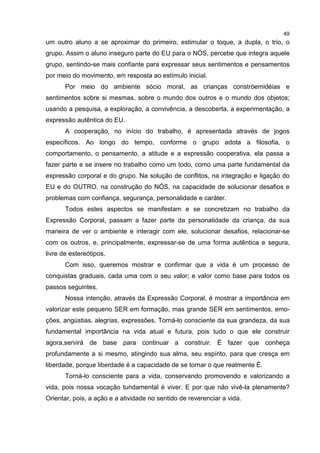 49
um outro aluno a se aproximar do primeiro, estimular o toque, a dupla, o trio, o
grupo. Assim o aluno inseguro parte do EU para o NÓS, percebe que integra aquele
grupo, sentindo-se mais confiante para expressar seus sentimentos e pensamentos
por meio do movimento, em resposta ao estímulo inicial.
Por meio do ambiente sócio moral, as crianças constróemidéias e
sentimentos sobre si mesmas, sobre o mundo dos outros e o mundo dos objetos;
usando a pesquisa, a exploração, a convivência, a descoberta, a experimentação, a
expressão autêntica do EU.
A cooperação, no início do trabalho, é apresentada através de jogos
específicos. Ao longo do tempo, conforme o grupo adota a filosofia, o
comportamento, o pensamento, a atitude e a expressão cooperativa, ela passa a
fazer parte e se insere no trabalho como um todo, como uma parte fundamental da
expressão corporal e do grupo. Na solução de conflitos, na integração e ligação do
EU e do OUTRO, na construção do NÓS, na capacidade de solucionar desafios e
problemas com confiança, segurança, personalidade e caráter.
Todos estes aspectos se manifestam e se concretizam no trabalho da
Expressão Corporal, passam a fazer parte da personalidade da criança, da sua
maneira de ver o ambiente e interagir com ele, solucionar desafios, relacionar-se
com os outros, e, principalmente, expressar-se de uma forma autêntica e segura,
livre de estereótipos.
Com isso, queremos mostrar e confirmar que a vida é um processo de
conquistas graduais, cada uma com o seu valor; e valor como base para todos os
passos seguintes.
Nossa intenção, através da Expressão Corporal, é mostrar a importância em
valorizar este pequeno SER em formação, mas grande SER em sentimentos, emo-
ções, angústias, alegrias, expressões. Torná-lo consciente da sua grandeza, da sua
fundamental importância na vida atual e futura, pois tudo o que ele construir
agora,servirá de base para continuar a construir. É fazer que conheça
profundamente a si mesmo, atingindo sua alma, seu espírito, para que cresça em
liberdade, porque liberdade é a capacidade de se tornar o que realmente É.
Torná-lo consciente para a vida, conservando promovendo e valorizando a
vida, pois nossa vocação tundamental é viver. E por que não vivê-la plenamente?
Orientar, pois, a ação e a atividade no sentido de reverenciar a vida.
 