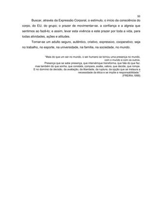 50
Buscar, através da Expressão Corporal, o estímulo, o início da consciência do
corpo, do EU, do grupo; o prazer de movimentar-se. a confiança e a algreia que
sentimos ao fazê-lo; e assim, levar esta vivência e este prazer por toda a vida, para
todas atividades, ações e atitudes.
Tornar-se um adulto seguro, autêntico, criativo, expressivo, cooperativo; seja
no trabalho, no esporte, na universidade, na família, na sociedade, no mundo.
“Mais do que um ser no mundo, o ser humano se tornou uma presença no mundo,
com o mundo e com os outros.
Presença que se sabe presença, que intervémque transforma, que fala do que faz.
mas também do que sonha, que constata, compara, avalia, valora, que decide, que rompe.
E no domínio da decisão, da avaliação, da liberdade, da ruptura, da opção que se instaura a
necessidade da ética e se impõe a responsabilidade.”
(FREIRA,1999)
 
