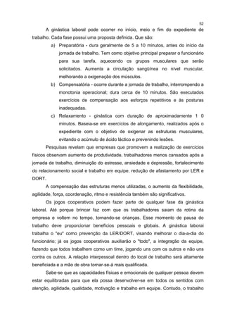 52
A ginástica laboral pode ocorrer no início, meio e fim do expediente de
trabalho. Cada fase possui uma proposta definida. Que são:
a) Preparatória - dura geralmente de 5 a 10 minutos, antes do início da
jornada de trabalho. Tem como objetivo principal preparar o funcionário
para sua tarefa, aquecendo os grupos musculares que serão
solicitados. Aumenta a circulação sangüínea no nível muscular,
melhorando a oxigenação dos músculos.
b) Compensatória - ocorre durante a jornada de trabalho, interrompendo a
monotonia operacional; dura cerca de 10 minutos. São executados
exercícios de compensação aos esforços repetitivos e às posturas
inadequadas.
c) Relaxamento - ginástica com duração de aproximadamente 1 0
minutos. Baseia-se em exercícios de alongamento, realizados após o
expediente com o objetivo de oxigenar as estruturas musculares,
evitando o acúmulo de ácido láctico e prevenindo lesões.
Pesquisas revelam que empresas que promovem a realização de exercícios
físicos observam aumento de produtividade, trabalhadores menos cansados após a
jornada de trabalho, diminuição do estresse, ansiedade e depressão, fortalecimento
do relacionamento social e trabalho em equipe, redução de afastamento por LER e
DORT.
A compensação das estruturas menos utilizadas, o aumento da flexibilidade,
agilidade, força, coordenação, ritmo e resistência também são significativos.
Os jogos cooperativos podem fazer parte de qualquer fase da ginástica
laboral. Até porque brincar faz com que os trabalhadores saiam da rotina da
empresa e voltem no tempo, tornando-se crianças. Esse momento de pausa do
trabalho deve proporcionar benefícios pessoais e globais. A ginástica laborai
trabalha o "eu" como prevenção da LER/DORT, visando melhorar o dia-a-dia do
funcionário; já os jogos cooperativos auxiliarão o "todo", a integração da equipe,
fazendo que todos trabalhem como um time, jogando uns com os outros e não uns
contra os outros. A relação interpessoal dentro do local de trabalho será altamente
beneficiada e a mão de obra tornar-se-á mais qualificada.
Sabe-se que as capacidades físicas e emocionais de qualquer pessoa devem
estar equilibradas para que ela possa desenvolver-se em todos os sentidos com
atenção, agilidade, qualidade, motivação e trabalho em equipe. Contudo, o trabalho
 