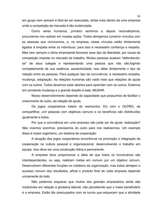 53
em grupo nem sempre é fácil de ser executado, ainda mais dentro de uma empresa
onde a competição de mercado é tão evidenciada.
Como seres humanos, primeiro sentimos e depois racionalizamos,
procuramos nos realizar em nossas ações. Todos almejamos construir vínculos com
as pessoas que convivemos, e, na empresa, esses vínculos estão diretamente
ligados à empatia entre os indivíduos; para isso é necessário confiança e respeito.
Mas nem sempre o clima empresarial favorece esse tipo de liberdade, por causa da
competição imposta no mercado de trabalho. Muitas pessoas acabam "defendendo-
se" de seus colegas e representando uma pessoa que não são,fogindo
completamente de sua essência, eautenticidade; isso afeta diretamente o tipo de
relação entre as pessoas. Para qualquer tipo de convivência, é necessário empatia,
mudança, adaptação. As relações humanas são nada mais que relações de ajuda
com os outros. Todos devemos estar abertos para aprender com os outros. Estamos
em constante mudança e o grande desafio é este, MUDAR.
Nosso desenvolvimento depende da capacidade que possuímos de facilitar o
crescimento do outro, da relação de ajuda.
Os jogos cooperativos tratam do reencontro, EU com o OUTRO, de
compartilhar, unir pessoas com objetivos comuns e os benefícios são distribuídos
igualmente a todos.
Por que a convivência em uma empresa não pode ser de ajuda, realização?
Não vivemos sozinhos, precisamos do outro para nos realizarmos. Um exemplo
disso é nosso organismo, um sistema de cooperação.
A atuação dos jogos cooperativos encontra-se na promoção e integração da
cooperação na cultura pessoal e organizacional, desenvolvendo o trabalho em
equipe. Isso deve ser uma construção diária e permanente.
A empresa deve proporcionar a idéia de que todos os funcionários são
interdependentes, ou seja, realizam metas em comum por um objetivo comum.
Desenvolvem diferentes funções no cotidiano da organização, mas todos almejam o
sucesso comum dos resultados, afinal o produto final de cada empresa depende
unicamente do todo.
Não podemos esquecer que muitos dos grandes empresários ainda são
irredutíveis em relação à ginástica laboral, não percebendo que o maior beneficiário
é a empresa. Estão tão preocupados com os lucros que esquecem que a atividade
 