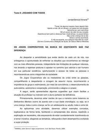 55
Texto 9: JOGANDO COM TODOS
JanderDenicol Amaral10
"Tente, de alguma maneira, fazer alguém feliz.
Aperte a mão, dê um abraço, um passo em sua direção.
Aproxime-se, sem cerimônia.
Dê um pouco de calor de seu coração.
Assente-se bem perto e deixe-se ficar, muito tempo, ou pouco tempo.
Não conte o tempo de se dar.
Deixe o sorriso acontecer.
E não se espante, se a pessoa mais feliz for você".
(Do livro Construindo a Relação de Ajuda, de Clara e Márcio Miranda)
OS JOGOS COOPERATIVOS NA BUSCA DO (D)EFICIENTE QUE FAZ
DIFERENÇA
Ao despertar a sensibilidade que existe dentro de cada um de nós, nos
entregamos à oportunidade de enfrentar os desafios que encontramos ao interagir
com as mais diferentes pessoas, independente das limitações de qualquer natureza,
nos levando a repensar posturas e apostar no caminho que valorize o ser humano
em sua particular existência, oportunizando o acesso de todas as pessoas e
reconhecendo-as como integrantes da sociedade
Os Jogos Cooperativos são os mediadores da união entre as pessoas,
compartilhando e despertando a coragem de assumir riscos, reconhecendo a
importância do grupo e estimulando, por meio da convivência, o desenvolvimento da
auto-estima, autonomia e cooperação, promoendo a alegria e o prazer.
A seguir, serão apresentadas algumas sugestões que visam facilitar a
atuação do professor ou instrutor com o aluno portador de deficiência.
Primeiramente, devemos estar cientes de que a maneira como tratamos os
Deficientes Mentais ocorre de acordo com a sua idade cronológica, ou seja, se é
uma criança, trate-o como criança; se for um adolescente ou adulto, trate-o como tal.
Ao aplicarmos uma atividade, devemos utilizar exemplos concretos,
explicando-a de forma lenta, facilitando a compreensão dos alunos, repetindo a
explicação se necessário, não esquecendo de estar constantemente incentivando-os
a tomar iniciativa, elogiando as tentativas, reforçando o bom desempenho e evitando
a super proteção.
10
AMARAL, Jader Denicol. Jogos cooperativos. 3.ed. São Paulo: Phorte, 2008.
 