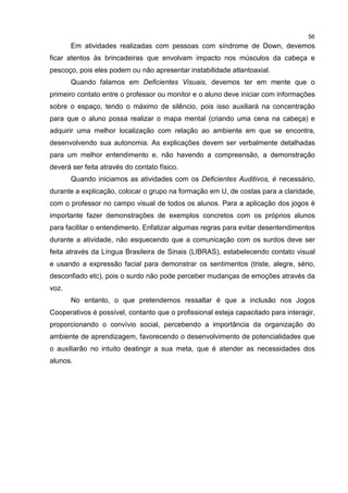 56
Em atividades realizadas com pessoas com síndrome de Down, devemos
ficar atentos às brincadeiras que envolvam impacto nos músculos da cabeça e
pescoço, pois eles podem ou não apresentar instabilidade atlantoaxial.
Quando falamos em Deficientes Visuais, devemos ter em mente que o
primeiro contato entre o professor ou monitor e o aluno deve iniciar com informações
sobre o espaço, tendo o máximo de silêncio, pois isso auxiliará na concentração
para que o aluno possa realizar o mapa mental (criando uma cena na cabeça) e
adquirir uma melhor localização com relação ao ambiente em que se encontra,
desenvolvendo sua autonomia. As explicações devem ser verbalmente detalhadas
para um melhor entendimento e, não havendo a compreensão, a demonstração
deverá ser feita através do contato físico.
Quando iniciamos as atividades com os Deficientes Auditivos, é necessário,
durante a explicação, colocar o grupo na formação em U, de costas para a claridade,
com o professor no campo visual de todos os alunos. Para a aplicação dos jogos é
importante fazer demonstrações de exemplos concretos com os próprios alunos
para facilitar o entendimento. Enfatizar algumas regras para evitar desentendimentos
durante a atividade, não esquecendo que a comunicação com os surdos deve ser
feita através da Língua Brasileira de Sinais (LIBRAS), estabelecendo contato visual
e usando a expressão facial para demonstrar os sentimentos (triste, alegre, sério,
desconfiado etc), pois o surdo não pode perceber mudanças de emoções através da
voz.
No entanto, o que pretendemos ressaltar é que a inclusão nos Jogos
Cooperativos é possível, contanto que o profissional esteja capacitado para interagir,
proporcionando o convívio social, percebendo a importância da organização do
ambiente de aprendizagem, favorecendo o desenvolvimento de potencialidades que
o auxiliarão no intuito deatingir a sua meta, que é atender as necessidades dos
alunos.
 