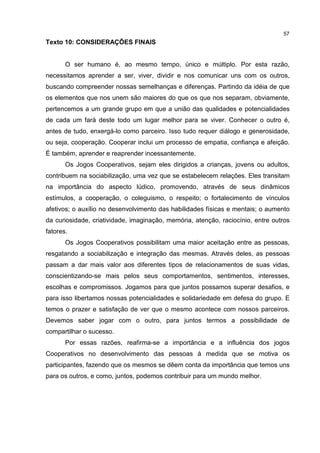57
Texto 10: CONSIDERAÇÕES FINAIS
O ser humano é, ao mesmo tempo, único e múltiplo. Por esta razão,
necessitamos aprender a ser, viver, dividir e nos comunicar uns com os outros,
buscando compreender nossas semelhanças e diferenças. Partindo da idéia de que
os elementos que nos unem são maiores do que os que nos separam, obviamente,
pertencemos a um grande grupo em que a união das qualidades e potencialidades
de cada um fará deste todo um lugar melhor para se viver. Conhecer o outro é,
antes de tudo, enxergá-lo como parceiro. Isso tudo requer diálogo e generosidade,
ou seja, cooperação. Cooperar inclui um processo de empatia, confiança e afeição.
É também, aprender e reaprender incessantemente.
Os Jogos Cooperativos, sejam eles dirigidos a crianças, jovens ou adultos,
contribuem na sociabilização, uma vez que se estabelecem relações. Eles transitam
na importância do aspecto lúdico, promovendo, através de seus dinâmicos
estímulos, a cooperação, o coleguismo, o respeito; o fortalecimento de vínculos
afetivos; o auxílio no desenvolvimento das habilidades físicas e mentais; o aumento
da curiosidade, criatividade, imaginação, memória, atenção, raciocínio, entre outros
fatores.
Os Jogos Cooperativos possibilitam uma maior aceitação entre as pessoas,
resgatando a sociabilização e integração das mesmas. Através deles, as pessoas
passam a dar mais valor aos diferentes tipos de relacionamentos de suas vidas,
conscientizando-se mais pelos seus comportamentos, sentimentos, interesses,
escolhas e compromissos. Jogamos para que juntos possamos superar desafios, e
para isso libertamos nossas potencialidades e solidariedade em defesa do grupo. E
temos o prazer e satisfação de ver que o mesmo acontece com nossos parceiros.
Devemos saber jogar com o outro, para juntos termos a possibilidade de
compartilhar o sucesso.
Por essas razões, reafirma-se a importância e a influência dos jogos
Cooperativos no desenvolvimento das pessoas à medida que se motiva os
participantes, fazendo que os mesmos se dêem conta da importância que temos uns
para os outros, e como, juntos, podemos contribuir para um mundo melhor.
 