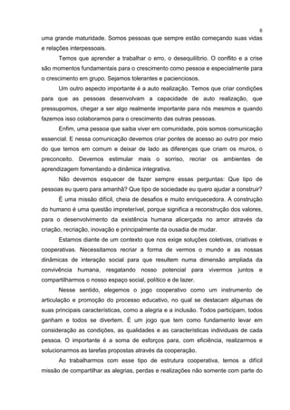 6
uma grande maturidade. Somos pessoas que sempre estão começando suas vidas
e relações interpessoais.
Temos que aprender a trabalhar o erro, o desequilíbrio. O conflito e a crise
são momentos fundamentais para o crescimento como pessoa e especialmente para
o crescimento em grupo. Sejamos tolerantes e pacienciosos.
Um outro aspecto importante é a auto realização. Temos que criar condições
para que as pessoas desenvolvam a capacidade de auto realização, que
pressupomos, chegar a ser algo realmente importante para nós mesmos e quando
fazemos isso colaboramos para o crescimento das outras pessoas.
Enfim, uma pessoa que saiba viver em comunidade, pois somos comunicação
essencial. E nessa comunicação devemos criar pontes de acesso ao outro por meio
do que temos em comum e deixar de lado as diferenças que criam os muros, o
preconceito. Devemos estimular mais o sorriso, recriar os ambientes de
aprendizagem fomentando a dinâmica integrativa.
Não devemos esquecer de fazer sempre essas perguntas: Que tipo de
pessoas eu quero para amanhã? Que tipo de sociedade eu quero ajudar a construir?
É uma missão difícil, cheia de desafios e muito enriquecedora. A construção
do humano é uma questão impreterível, porque significa a reconstrução dos valores,
para o desenvolvimento da existência humana alicerçada no amor através da
criação, recriação, inovação e principalmente da ousadia de mudar.
Estamos diante de um contexto que nos exige soluções coletivas, criativas e
cooperativas. Necessitamos recriar a forma de vermos o mundo e as nossas
dinâmicas de interação social para que resultem numa dimensão ampliada da
convivência humana, resgatando nosso potencial para vivermos juntos e
compartilharmos o nosso espaço social, político e de lazer.
Nesse sentido, elegemos o jogo cooperativo como um instrumento de
articulação e promoção do processo educativo, no qual se destacam algumas de
suas principais características, como a alegria e a inclusão. Todos participam, todos
ganham e todos se divertem. É um jogo que tem como fundamento levar em
consideração as condições, as qualidades e as características individuais de cada
pessoa. O importante é a soma de esforços para, com eficiência, realizarmos e
solucionarmos as tarefas propostas através da cooperação.
Ao trabalharmos com esse tipo de estrutura cooperativa, temos a difícil
missão de compartilhar as alegrias, perdas e realizações não somente com parte do
 