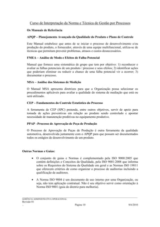 Curso de Interpretação da Norma e Técnica de Gestão por Processos
    Os Manuais de Referência

    APQP – Planejamento Avançado da Qualidade do Produto e Plano de Controle

    Este Manual estabelece que antes de se iniciar o processo de desenvolvimento e/ou
    produção do produto, o fornecedor, através de uma equipe multifuncional, utiliza-se de
    técnicas que permitam prevenir problemas, atrasos e custos desnecessários.

    FMEA – Análise de Modo e Efeitos de Falha Potencial

    Manual que fornece uma sistemática de grupo que tem por objetivo: 1) reconhecer e
    avaliar as falhas potenciais de um produto / processo e seus efeitos; 2) identificar ações
    que poderiam eliminar ou reduzir a chance de uma falha potencial vir a ocorrer; 3)
    documentar o processo.

    MSA – Análise dos Sistemas de Medição

    O Manual MSA apresenta diretrizes para que a Organização possa selecionar os
    procedimentos aplicáveis para avaliar a qualidade do sistema de mediação que está ou
    será utilizado.

    CEP – Fundamentos do Controle Estatístico do Processo

    A ferramenta de CEP (SPC) pretende, entre outros objetivos, servir de apoio para
    tomada de ações preventivas em relação ao produto sendo controlado e apontar
    necessidade de manutenção preditivas no equipamento produtivo.

    PPAP –Processo de Aprovação de Peça de Produção

    O Processo de Aprovação de Peças de Produção é outra ferramenta da qualidade
    automotiva, desenvolvida juntamente com o APQP para que possam ser documentados
    todos os estágios de desenvolvimento de um produto.



Outras Normas e Guias:

        •    O conjunto de guias e Normas é complementado pela ISO 9000:2005 que
             contém definições e Conceitos da Qualidade, pela ISO 9001:2008 que informa
             sobre os Requisitos do Sistema da Qualidade em geral e as Normas ISO 19011
             que oferecem critérios de como organizar o processo de auditorias incluindo a
             qualificação de auditores.

        •    A Norma ISO 9004 é um documento de uso interno por uma Organização, ou
             seja, não tem aplicação contratual. Não é seu objetivo servir como orientação à
             Norma ISO 9001 (guia de diretriz para melhoria).


______________________________________________________________________________________________________________
GERÊNCIA ADMINISTRATIVA OPERACIONAL
Revisão 01
..                                                Página 10                                          8/6/2010
 