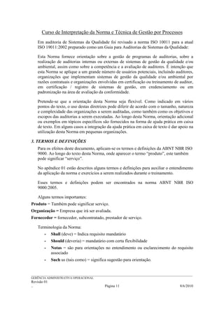 Curso de Interpretação da Norma e Técnica de Gestão por Processos
    Em auditoria de Sistemas da Qualidade foi revisado a norma ISO 10011 para a atual
    ISO 19011:2002 preparado como um Guia para Auditorias de Sistemas da Qualidade:

    Esta Norma fornece orientação sobre a gestão de programas de auditorias, sobre a
    realização de auditorias internas ou externas de sistemas de gestão da qualidade e/ou
    ambiental, assim como sobre a competência e a avaliação de auditores. É intenção que
    esta Norma se aplique a um grande número de usuários potenciais, incluindo auditores,
    organizações que implementam sistemas de gestão da qualidade e/ou ambiental por
    razões contratuais e organizações envolvidas em certificação ou treinamento de auditor,
    em certificação / registro de sistemas de gestão, em credenciamento ou em
    padronização na área de avaliação da conformidade.

    Pretende-se que a orientação desta Norma seja flexível. Como indicado em vários
    pontos do texto, o uso destas diretrizes pode diferir de acordo com o tamanho, natureza
    e complexidade das organizações a serem auditadas, como também como os objetivos e
    escopos das auditorias a serem executadas. Ao longo desta Norma, orientação adicional
    ou exemplos em tópicos específicos são fornecidos na forma de ajuda prática em caixa
    de texto. Em alguns casos a integração da ajuda prática em caixa de texto é dar apoio na
    utilização desta Norma em pequenas organizações.

3. TERMOS E DEFINIÇÕES
    Para os efeitos deste documento, aplicam-se os termos e definições da ABNT NBR ISO
    9000. Ao longo do texto desta Norma, onde aparecer o termo “produto”, este também
    pode significar “serviço”.

    No apêndice 01 estão descritos alguns termos e definições para auxiliar o entendimento
    da aplicação da norma e exercícios a serem realizados durante o treinamento.

    Esses termos e definições podem ser encontrados na norma ABNT NBR ISO
    9000:2005.

    Alguns termos importantes:
Produto = Também pode significar serviço.
Organização = Empresa que irá ser avaliada.
Fornecedor = fornecedor, subcontratado, prestador de serviço.

    Terminologia da Norma:
        -    Shall (deve) = Indica requisito mandatário
        -    Should (deveria) = mandatário com certa flexibilidade
        -    Notas = são para orientações no entendimento ou esclarecimento do requisito
             associado
        -    Such us (tais como) = significa sugestão para orientação.


______________________________________________________________________________________________________________
GERÊNCIA ADMINISTRATIVA OPERACIONAL
Revisão 01
..                                                Página 11                                          8/6/2010
 