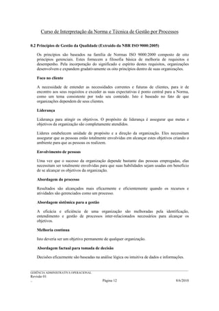 Curso de Interpretação da Norma e Técnica de Gestão por Processos

0.2 Princípios de Gestão da Qualidade (Extraído da NBR ISO 9000:2005)

    Os princípios são baseados na família de Normas ISO 9000:2000 composto de oito
    princípios gerenciais. Estes fornecem a filosofia básica de melhoria de requisitos e
    desempenho. Pela incorporação do significado e espírito destes requisitos, organizações
    desenvolvem e expandem gradativamente os oito princípios dentro de suas organizações.

    Foco no cliente

    A necessidade de entender as necessidades correntes e futuras de clientes, para ir de
    encontro aos seus requisitos e exceder as suas expectativas é ponto central para a Norma,
    como um tema consistente por todo seu conteúdo. Isto é baseado no fato de que
    organizações dependem de seus clientes.

    Liderança

    Liderança para atingir os objetivos. O propósito de liderança é assegurar que metas e
    objetivos da organização são completamente atendidos.

    Líderes estabelecem unidade de propósito e a direção da organização. Eles necessitam
    assegurar que as pessoas estão totalmente envolvidas em alcançar estes objetivos criando o
    ambiente para que as pessoas os realizem.

    Envolvimento de pessoas

    Uma vez que o sucesso da organização depende bastante das pessoas empregadas, elas
    necessitam ser totalmente envolvidas para que suas habilidades sejam usadas em benefício
    de se alcançar os objetivos da organização.

    Abordagem do processo

    Resultados são alcançados mais eficazmente e eficientemente quando os recursos e
    atividades são gerenciados como um processo.

    Abordagem sistêmica para a gestão

    A eficácia e eficiência de uma organização são melhoradas pela identificação,
    entendimento e gestão de processos inter-relacionados necessários para alcançar os
    objetivos.

    Melhoria contínua

    Isto deveria ser um objetivo permanente de qualquer organização.

    Abordagem factual para tomada de decisão

    Decisões eficazmente são baseadas na análise lógica ou intuitiva de dados e informações.

______________________________________________________________________________________________________________
GERÊNCIA ADMINISTRATIVA OPERACIONAL
Revisão 01
..                                                Página 12                                          8/6/2010
 
