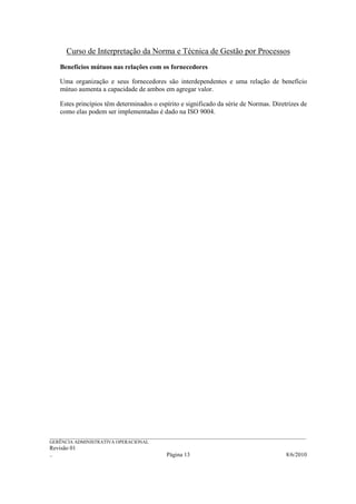 Curso de Interpretação da Norma e Técnica de Gestão por Processos
    Benefícios mútuos nas relações com os fornecedores

    Uma organização e seus fornecedores são interdependentes e uma relação de benefício
    mútuo aumenta a capacidade de ambos em agregar valor.

    Estes princípios têm determinados o espírito e significado da série de Normas. Diretrizes de
    como elas podem ser implementadas é dado na ISO 9004.




______________________________________________________________________________________________________________
GERÊNCIA ADMINISTRATIVA OPERACIONAL
Revisão 01
..                                                Página 13                                          8/6/2010
 