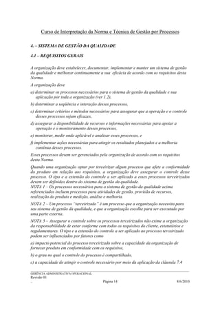Curso de Interpretação da Norma e Técnica de Gestão por Processos

4. – SISTEMA DE GESTÃO DA QUALIDADE

4.1 – REQUISITOS GERAIS

A organização deve estabelecer, documentar, implementar e manter um sistema de gestão
da qualidade e melhorar continuamente a sua eficácia de acordo com os requisitos desta
Norma.
A organização deve
a) determinar os processos necessários para o sistema de gestão da qualidade e sua
   aplicação por toda a organização (ver 1.2),
b) determinar a seqüência e interação desses processos,
c) determinar critérios e métodos necessários para assegurar que a operação e o controle
   desses processos sejam eficazes,
d) assegurar a disponibilidade de recursos e informações necessárias para apoiar a
   operação e o monitoramento desses processos,
e) monitorar, medir onde aplicável e analisar esses processos, e
f) implementar ações necessárias para atingir os resultados planejados e a melhoria
    contínua desses processos.
Esses processos devem ser gerenciados pela organização de acordo com os requisitos
desta Norma.
Quando uma organização optar por terceirizar algum processo que afete a conformidade
do produto em relação aos requisitos, a organização deve assegurar o controle desse
processo. O tipo e a extensão do controle a ser aplicado a esses processos terceirizados
devem ser definidos dentro do sistema de gestão da qualidade.
NOTA 1 – Os processos necessários para o sistema de gestão da qualidade acima
referenciados incluem processos para atividades de gestão, provisão de recursos,
realização do produto e medição, análise e melhoria.
NOTA 2 – Um processo “terceirizado” é um processo que a organização necessita para
seu sistema de gestão da qualidade, e que a organização escolhe para ser executado por
uma parte externa.
NOTA 3 – Assegurar o controle sobre os processos terceirizados não exime a organização
da responsabilidade de estar conforme com todos os requisitos do cliente, estatutários e
regulamentares. O tipo e a extensão do controle a ser aplicado ao processo terceirizado
podem ser influenciados por fatores como
a) impacto potencial do processo terceirizado sobre a capacidade da organização de
fornecer produto em conformidade com os requisitos,
b) o grau no qual o controle do processo é compartilhado,
c) a capacidade de atingir o controle necessário por meio da aplicação da cláusula 7.4
______________________________________________________________________________________________________________
GERÊNCIA ADMINISTRATIVA OPERACIONAL
Revisão 01
..                                                Página 14                                          8/6/2010
 