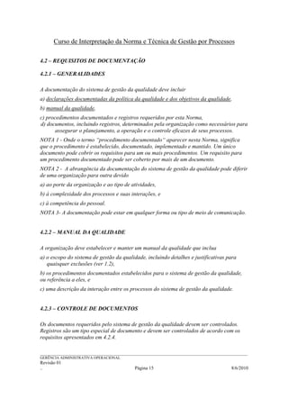Curso de Interpretação da Norma e Técnica de Gestão por Processos

4.2 – REQUISITOS DE DOCUMENTAÇÃO

4.2.1 – GENERALIDADES

A documentação do sistema de gestão da qualidade deve incluir
a) declarações documentadas da política da qualidade e dos objetivos da qualidade,
b) manual da qualidade,
c) procedimentos documentados e registros requeridos por esta Norma,
d) documentos, incluindo registros, determinados pela organização como necessários para
       assegurar o planejamento, a operação e o controle eficazes de seus processos.
NOTA 1 - Onde o termo “procedimento documentado“ aparecer nesta Norma, significa
que o procedimento é estabelecido, documentado, implementado e mantido. Um único
documento pode cobrir os requisitos para um ou mais procedimentos. Um requisito para
um procedimento documentado pode ser coberto por mais de um documento.
NOTA 2 - A abrangência da documentação do sistema de gestão da qualidade pode diferir
de uma organização para outra devido
a) ao porte da organização e ao tipo de atividades,
b) à complexidade dos processos e suas interações, e
c) à competência do pessoal.
NOTA 3- A documentação pode estar em qualquer forma ou tipo de meio de comunicação.


4.2.2 – MANUAL DA QUALIDADE

A organização deve estabelecer e manter um manual da qualidade que inclua
a) o escopo do sistema de gestão da qualidade, incluindo detalhes e justificativas para
   quaisquer exclusões (ver 1.2),
b) os procedimentos documentados estabelecidos para o sistema de gestão da qualidade,
ou referência a eles, e
c) uma descrição da interação entre os processos do sistema de gestão da qualidade.


4.2.3 – CONTROLE DE DOCUMENTOS

Os documentos requeridos pelo sistema de gestão da qualidade devem ser controlados.
Registros são um tipo especial de documento e devem ser controlados de acordo com os
requisitos apresentados em 4.2.4.

______________________________________________________________________________________________________________
GERÊNCIA ADMINISTRATIVA OPERACIONAL
Revisão 01
..                                                Página 15                                          8/6/2010
 