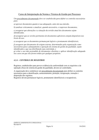 Curso de Interpretação da Norma e Técnica de Gestão por Processos
Um procedimento documentado deve ser estabelecido para definir os controles necessários
para
a) aprovar documentos quanto à sua adequação, antes da sua emissão,
b) analisar criticamente e atualizar, quando necessário, e reaprovar documentos,
c) assegurar que alterações e a situação da revisão atual dos documentos sejam
identificadas,
d) assegurar que as versões pertinentes de documentos aplicáveis estejam disponíveis nos
locais de uso,
e) assegurar que os documentos permaneçam legíveis e prontamente identificáveis,
f) assegurar que documentos de origem externa, determinados pela organização como
necessários para o planejamento e operação do sistema de gestão da qualidade, sejam
identificados e que sua distribuição seja controlada, e
g) evitar o uso não pretendido de documentos obsoletos e aplicar identificação adequada
nos casos em que eles forem retidos por qualquer propósito.


4.2.4 – CONTROLE DE REGISTROS

Registros, estabelecidos para prover evidência da conformidade com os requisitos e da
operação eficaz do sistema de gestão da qualidade, devem ser controlados.
A organização deve estabelecer um procedimento documentado para definir os controles
necessários para a identificação, armazenamento, proteção, recuperação, retenção e
disposição dos registros.
Registros devem permanecer legíveis, prontamente identificáveis e recuperáveis.




______________________________________________________________________________________________________________
GERÊNCIA ADMINISTRATIVA OPERACIONAL
Revisão 01
..                                                Página 16                                          8/6/2010
 