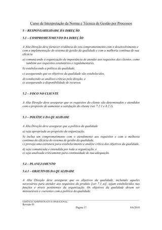 Curso de Interpretação da Norma e Técnica de Gestão por Processos
5 – RESPONSABILIDADE DA DIREÇÃO

5.1 – COMPROMETIMENTO DA DIREÇÃO

A Alta Direção deve fornecer evidência do seu comprometimento com o desenvolvimento e
com a implementação do sistema de gestão da qualidade e com a melhoria contínua de sua
eficácia
a) comunicando à organização da importância de atender aos requisitos dos clientes, como
   também aos requisitos estatutários e regulamentares,
b) estabelecendo a política da qualidade,
c) assegurando que os objetivos da qualidade são estabelecidos,
d) conduzindo as análises críticas pela direção, e
e) assegurando a disponibilidade de recursos.


5.2 – FOCO NO CLIENTE

A Alta Direção deve assegurar que os requisitos do cliente são determinados e atendidos
com o propósito de aumentar a satisfação do cliente (ver 7.2.1 e 8.2.1).


5.3 – POLÍTICA DA QUALIDADE

A Alta Direção deve assegurar que a política da qualidade
a) seja apropriada ao propósito da organização,
b) inclua um comprometimento com o atendimento aos requisitos e com a melhoria
contínua da eficácia do sistema de gestão da qualidade,
c) proveja uma estrutura para estabelecimento e análise critica dos objetivos da qualidade,
d) seja comunicada e entendida por toda a organização, e
e) seja analisada criticamente para continuidade de sua adequação.


5.4 – PLANEJAMENTO

5.4.1 – OBJETIVOS DA QUALIDADE

A Alta Direção deve assegurar que os objetivos da qualidade, incluindo aqueles
necessários para atender aos requisitos do produto [ver 7.1 a)], sejam estabelecidos nas
funções e níveis pertinentes da organização. Os objetivos da qualidade devem ser
mensuráveis e coerentes com a política da qualidade.

______________________________________________________________________________________________________________
GERÊNCIA ADMINISTRATIVA OPERACIONAL
Revisão 01
..                                                Página 17                                          8/6/2010
 