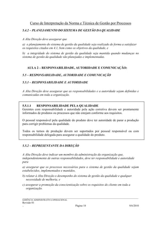 Curso de Interpretação da Norma e Técnica de Gestão por Processos
5.4.2 – PLANEJAMENTO DO SISTEMA DE GESTÃO DA QUALIDADE

A Alta Direção deve assegurar que
a) o planejamento do sistema de gestão da qualidade seja realizado de forma a satisfazer
os requisitos citados em 4.1, bem como os objetivos da qualidade, e
b) a integridade do sistema de gestão da qualidade seja mantida quando mudanças no
sistema de gestão da qualidade são planejadas e implementadas.


    AULA 2 – RESPONSABILIDADE, AUTORIDADE E COMUNICAÇÃO:

5.5 – RESPONSABILIDADE, AUTORIDADE E COMUNICAÇÃO

5.5.1 – RESPONSABILIDADE E AUTORIDADE

A Alta Direção deve assegurar que as responsabilidades e a autoridade sejam definidas e
comunicadas em toda a organização.


5.5.1.1   RESPONSABILIDADE PELA QUALIDADE
Gerentes com responsabilidade e autoridade pela ação corretiva devem ser prontamente
informados de produtos ou processos que não estejam conforme aos requisitos.

O pessoal responsável pela qualidade do produto deve ter autoridade de parar a produção
para corrigir problemas da qualidade.

Todos os turnos de produção devem ser suportados por pessoal responsável ou com
responsabilidade delegada para assegurar a qualidade do produto.


5.5.2 – REPRESENTANTE DA DIREÇÃO

A Alta Direção deve indicar um membro da administração da organização que,
independentemente de outras responsabilidades, deve ter responsabilidade e autoridade
para
a) assegurar que os processos necessários para o sistema de gestão da qualidade sejam
estabelecidos, implementados e mantidos,
b) relatar à Alta Direção o desempenho do sistema de gestão da qualidade e qualquer
   necessidade de melhoria, e
c) assegurar a promoção da conscientização sobre os requisitos do cliente em toda a
   organização.

______________________________________________________________________________________________________________
GERÊNCIA ADMINISTRATIVA OPERACIONAL
Revisão 01
..                                                Página 18                                          8/6/2010
 