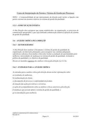 Curso de Interpretação da Norma e Técnica de Gestão por Processos
NOTA - A responsabilidade de um representante da direção pode incluir a ligação com
partes externas em assuntos relativos ao sistema de gestão da qualidade.


5.5.3 – COMUNICAÇÃO INTERNA

A Alta Direção deve assegurar que sejam estabelecidos, na organização, os processos de
comunicação apropriados e que seja realizada comunicação relativa à eficácia do sistema
de gestão da qualidade.


5.6 – ANÁLISE CRÍTICA PELA DIREÇÃO

5.6.1 – GENERALIDADES

A Alta Direção deve analisar criticamente o sistema de gestão da qualidade da
organização, em intervalos planejados, para assegurar sua contínua adequação,
suficiência e eficácia. Essa análise crítica deve incluir a avaliação de oportunidades para
melhoria e necessidades de mudanças no sistema de gestão da qualidade, incluindo a
política da qualidade e os objetivos da qualidade.
Devem ser mantidos registros das análises críticas pela direção (ver 4.2.4).


5.6.2 – ENTRADAS PARA A ANÁLISE CRÍTICA

As entradas para a análise crítica pela direção devem incluir informações sobre
a) resultados de auditorias,
b) realimentação de cliente,
c) desempenho de processo e conformidade de produto,
d) situação das ações preventivas e corretivas,
e) ações de acompanhamento sobre as análises críticas anteriores pela direção,
f) mudanças que possam afetar o sistema de gestão da qualidade, e
g) recomendações para melhoria.




______________________________________________________________________________________________________________
GERÊNCIA ADMINISTRATIVA OPERACIONAL
Revisão 01
..                                                Página 19                                          8/6/2010
 