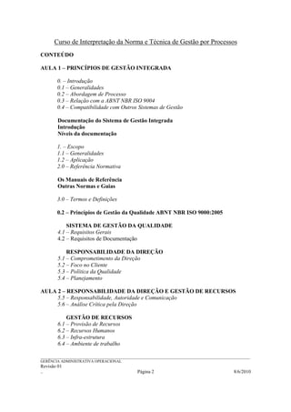 Curso de Interpretação da Norma e Técnica de Gestão por Processos
CONTEÚDO

AULA 1 – PRINCÍPIOS DE GESTÃO INTEGRADA

        0. – Introdução
        0.1 – Generalidades
        0.2 – Abordagem de Processo
        0.3 – Relação com a ABNT NBR ISO 9004
        0.4 – Compatibilidade com Outros Sistemas de Gestão

        Documentação do Sistema de Gestão Integrada
        Introdução
        Níveis da documentação

        1. – Escopo
        1.1 – Generalidades
        1.2 – Aplicação
        2.0 – Referência Normativa

        Os Manuais de Referência
        Outras Normas e Guias

        3.0 – Termos e Definições

        0.2 – Princípios de Gestão da Qualidade ABNT NBR ISO 9000:2005

            SISTEMA DE GESTÃO DA QUALIDADE
        4.1 – Requisitos Gerais
        4.2 – Requisitos de Documentação

            RESPONSABILIDADE DA DIREÇÃO
        5.1 – Comprometimento da Direção
        5.2 – Foco no Cliente
        5.3 – Política da Qualidade
        5.4 – Planejamento

AULA 2 – RESPONSABILIDADE DA DIREÇÃO E GESTÃO DE RECURSOS
     5.5 – Responsabilidade, Autoridade e Comunicação
     5.6 – Análise Crítica pela Direção

            GESTÃO DE RECURSOS
        6.1 – Provisão de Recursos
        6.2 – Recursos Humanos
        6.3 – Infra-estrutura
        6.4 – Ambiente de trabalho

______________________________________________________________________________________________________________
GERÊNCIA ADMINISTRATIVA OPERACIONAL
Revisão 01
..                                                Página 2                                           8/6/2010
 