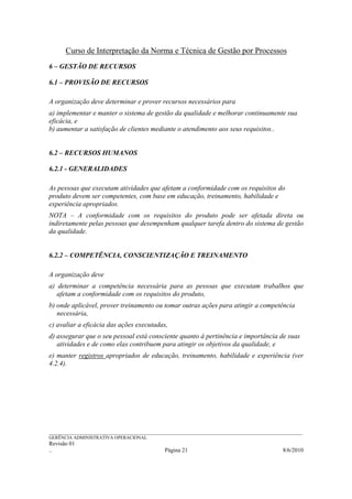 Curso de Interpretação da Norma e Técnica de Gestão por Processos
6 – GESTÃO DE RECURSOS

6.1 – PROVISÃO DE RECURSOS

A organização deve determinar e prover recursos necessários para
a) implementar e manter o sistema de gestão da qualidade e melhorar continuamente sua
eficácia, e
b) aumentar a satisfação de clientes mediante o atendimento aos seus requisitos..


6.2 – RECURSOS HUMANOS

6.2.1 - GENERALIDADES

As pessoas que executam atividades que afetam a conformidade com os requisitos do
produto devem ser competentes, com base em educação, treinamento, habilidade e
experiência apropriados.
NOTA – A conformidade com os requisitos do produto pode ser afetada direta ou
indiretamente pelas pessoas que desempenham qualquer tarefa dentro do sistema de gestão
da qualidade.


6.2.2 – COMPETÊNCIA, CONSCIENTIZAÇÃO E TREINAMENTO

A organização deve
a) determinar a competência necessária para as pessoas que executam trabalhos que
   afetam a conformidade com os requisitos do produto,
b) onde aplicável, prover treinamento ou tomar outras ações para atingir a competência
   necessária,
c) avaliar a eficácia das ações executadas,
d) assegurar que o seu pessoal está consciente quanto à pertinência e importância de suas
   atividades e de como elas contribuem para atingir os objetivos da qualidade, e
e) manter registros apropriados de educação, treinamento, habilidade e experiência (ver
4.2.4).




______________________________________________________________________________________________________________
GERÊNCIA ADMINISTRATIVA OPERACIONAL
Revisão 01
..                                                Página 21                                          8/6/2010
 