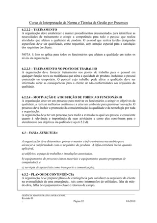 Curso de Interpretação da Norma e Técnica de Gestão por Processos
6.2.2.2 – TREINAMENTO
A organização deve estabelecer e manter procedimentos documentados para identificar as
necessidades de treinamento e atingir a competência para todo o pessoal que realiza
atividades que afetam a qualidade do produto. O pessoal que realiza tarefas designadas
específicas deve ser qualificado, como requerido, com atenção especial para a satisfação
dos requisitos do cliente.

NOTA 1: Isto se aplica para todos os funcionários que afetam a qualidade em todos os
níveis da organização.


6.2.2.3 – TREINAMENTO NO POSTO DE TRABALHO
A organização deve fornecer treinamento nos postos de trabalho para o pessoal em
qualquer função nova ou modificada que afeta a qualidade do produto, incluindo o pessoal
contratado ou temporário. O pessoal cujo trabalho pode afetar a qualidade deve ser
informado sobre as conseqüências para o cliente de não-conformidades aos requisitos da
qualidade.


6.2.2.4 – MOTIVAÇÃO E ATRIBUIÇÃO DE PODER AO FUNCIONÁRIO
A organização deve ter um processo para motivar os funcionários a atingir os objetivos da
qualidade, a realizar melhorias contínuas e a criar um ambiente para promover inovação. O
processo deve incluir a promoção da conscientização da qualidade e da tecnologia por toda
a organização.
A organização deve ter um processo para medir a extensão na qual seu pessoal é consciente
quanto à relevância e importância de suas atividades e como elas contribuem para o
atendimento dos objetivos da qualidade (veja 6.2.2.d).


6.3 – INFRA-ESTRUTURA

A organização deve determinar, prover e manter a infra-estrutura necessária para
alcançar a conformidade com os requisitos do produto. A infra-estrutura inclui, quando
aplicável,
a) edifícios, espaço de trabalho e instalações associadas,
b) equipamentos de processo (tanto materiais e equipamentos quanto programas de
computador), e
c) serviços de apoio (tais como transporte e comunicação).

6.3.2 – PLANOS DE CONTINGÊNCIA
A organização deve preparar planos de contingência para satisfazer os requisitos do cliente
na eventualidade de uma emergência , tais como interrupções de utilidades, falta de mão-
de-obra, falha de equipamentos-chave e retornos de campo.

______________________________________________________________________________________________________________
GERÊNCIA ADMINISTRATIVA OPERACIONAL
Revisão 01
..                                                Página 22                                          8/6/2010
 