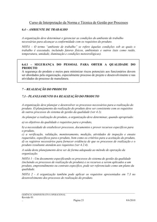 Curso de Interpretação da Norma e Técnica de Gestão por Processos
6.4 – AMBIENTE DE TRABALHO

A organização deve determinar e gerenciar as condições do ambiente de trabalho
necessárias para alcançar a conformidade com os requisitos do produto.
NOTA – O termo “ambiente de trabalho” se refere àquelas condições sob as quais o
trabalho é executado, incluindo fatores físicos, ambientais e outros (tais como ruído,
temperatura, umidade, iluminação e condições meteorológicas).


6.4.1 – SEGURANÇA DO PESSOAL PARA OBTER A QUALIDADE DO
PRODUTO
A segurança do produto e meios para minimizar riscos potenciais aos funcionários devem
ser abordados pela organização, especialmente processo de projeto e desenvolvimento e nas
atividades do processo de manufatura.


7 – REALIZAÇÃO DO PRODUTO

7.1 - PLANEJAMENTO DA REALIZAÇÃO DO PRODUTO

A organização deve planejar e desenvolver os processos necessários para a realização do
produto. O planejamento da realização do produto deve ser consistente com os requisitos
de outros processos do sistema de gestão da qualidade (ver 4.1).
Ao planejar a realização do produto, a organização deve determinar, quando apropriado:
a) os objetivos da qualidade e requisitos para o produto,
b) a necessidade de estabelecer processos, documentos e prover recursos específicos para
o produto,
c) a verificação, validação, monitoramento, medição, atividades de inspeção e ensaio
requeridos, específicos para o produto, bem como os critérios para a aceitação do produto,
d) os registros necessários para fornecer evidência de que os processos de realização e o
produto resultante atendem aos requisitos (ver 4.2.4).
A saída deste planejamento deve ser de forma adequada ao método de operação da
organização.
NOTA 1 - Um documento especificando os processos do sistema de gestão da qualidade
(incluindo os processos de realização do produto) e os recursos a serem aplicados a um
produto, empreendimento ou contrato específico, pode ser referenciado como um plano da
qualidade.
NOTA 2 - A organização também pode aplicar os requisitos apresentados em 7.3 no
desenvolvimento dos processos de realização do produto.



______________________________________________________________________________________________________________
GERÊNCIA ADMINISTRATIVA OPERACIONAL
Revisão 01
..                                                Página 23                                          8/6/2010
 