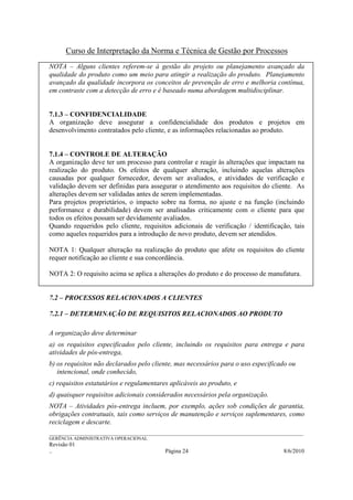 Curso de Interpretação da Norma e Técnica de Gestão por Processos
NOTA – Alguns clientes referem-se à gestão do projeto ou planejamento avançado da
qualidade do produto como um meio para atingir a realização do produto. Planejamento
avançado da qualidade incorpora os conceitos de prevenção de erro e melhoria contínua,
em contraste com a detecção de erro e é baseado numa abordagem multidisciplinar.


7.1.3 – CONFIDENCIALIDADE
A organização deve assegurar a confidencialidade dos produtos e projetos em
desenvolvimento contratados pelo cliente, e as informações relacionadas ao produto.


7.1.4 – CONTROLE DE ALTERAÇÃO
A organização deve ter um processo para controlar e reagir às alterações que impactam na
realização do produto. Os efeitos de qualquer alteração, incluindo aquelas alterações
causadas por qualquer fornecedor, devem ser avaliados, e atividades de verificação e
validação devem ser definidas para assegurar o atendimento aos requisitos do cliente. As
alterações devem ser validadas antes de serem implementadas.
Para projetos proprietários, o impacto sobre na forma, no ajuste e na função (incluindo
performance e durabilidade) devem ser analisadas criticamente com o cliente para que
todos os efeitos possam ser devidamente avaliados.
Quando requeridos pelo cliente, requisitos adicionais de verificação / identificação, tais
como aqueles requeridos para a introdução de novo produto, devem ser atendidos.

NOTA 1: Qualquer alteração na realização do produto que afete os requisitos do cliente
requer notificação ao cliente e sua concordância.

NOTA 2: O requisito acima se aplica a alterações do produto e do processo de manufatura.


7.2 – PROCESSOS RELACIONADOS A CLIENTES

7.2.1 – DETERMINAÇÃO DE REQUISITOS RELACIONADOS AO PRODUTO

A organização deve determinar
a) os requisitos especificados pelo cliente, incluindo os requisitos para entrega e para
atividades de pós-entrega,
b) os requisitos não declarados pelo cliente, mas necessários para o uso especificado ou
   intencional, onde conhecido,
c) requisitos estatutários e regulamentares aplicáveis ao produto, e
d) quaisquer requisitos adicionais considerados necessários pela organização.
NOTA – Atividades pós-entrega incluem, por exemplo, ações sob condições de garantia,
obrigações contratuais, tais como serviços de manutenção e serviços suplementares, como
reciclagem e descarte.
______________________________________________________________________________________________________________
GERÊNCIA ADMINISTRATIVA OPERACIONAL
Revisão 01
..                                                Página 24                                          8/6/2010
 