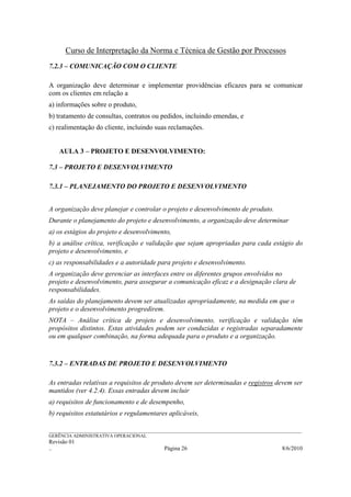 Curso de Interpretação da Norma e Técnica de Gestão por Processos
7.2.3 – COMUNICAÇÃO COM O CLIENTE

A organização deve determinar e implementar providências eficazes para se comunicar
com os clientes em relação a
a) informações sobre o produto,
b) tratamento de consultas, contratos ou pedidos, incluindo emendas, e
c) realimentação do cliente, incluindo suas reclamações.


    AULA 3 – PROJETO E DESENVOLVIMENTO:

7.3 – PROJETO E DESENVOLVIMENTO

7.3.1 – PLANEJAMENTO DO PROJETO E DESENVOLVIMENTO


A organização deve planejar e controlar o projeto e desenvolvimento de produto.
Durante o planejamento do projeto e desenvolvimento, a organização deve determinar
a) os estágios do projeto e desenvolvimento,
b) a análise crítica, verificação e validação que sejam apropriadas para cada estágio do
projeto e desenvolvimento, e
c) as responsabilidades e a autoridade para projeto e desenvolvimento.
A organização deve gerenciar as interfaces entre os diferentes grupos envolvidos no
projeto e desenvolvimento, para assegurar a comunicação eficaz e a designação clara de
responsabilidades.
As saídas do planejamento devem ser atualizadas apropriadamente, na medida em que o
projeto e o desenvolvimento progredirem.
NOTA – Análise crítica de projeto e desenvolvimento, verificação e validação têm
propósitos distintos. Estas atividades podem ser conduzidas e registradas separadamente
ou em qualquer combinação, na forma adequada para o produto e a organização.


7.3.2 – ENTRADAS DE PROJETO E DESENVOLVIMENTO

As entradas relativas a requisitos de produto devem ser determinadas e registros devem ser
mantidos (ver 4.2.4). Essas entradas devem incluir
a) requisitos de funcionamento e de desempenho,
b) requisitos estatutários e regulamentares aplicáveis,

______________________________________________________________________________________________________________
GERÊNCIA ADMINISTRATIVA OPERACIONAL
Revisão 01
..                                                Página 26                                          8/6/2010
 