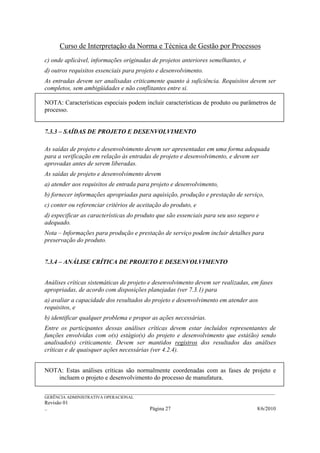 Curso de Interpretação da Norma e Técnica de Gestão por Processos
c) onde aplicável, informações originadas de projetos anteriores semelhantes, e
d) outros requisitos essenciais para projeto e desenvolvimento.
As entradas devem ser analisadas criticamente quanto à suficiência. Requisitos devem ser
completos, sem ambigüidades e não conflitantes entre si.

NOTA: Características especiais podem incluir características de produto ou parâmetros de
processo.


7.3.3 – SAÍDAS DE PROJETO E DESENVOLVIMENTO

As saídas de projeto e desenvolvimento devem ser apresentadas em uma forma adequada
para a verificação em relação às entradas de projeto e desenvolvimento, e devem ser
aprovadas antes de serem liberadas.
As saídas de projeto e desenvolvimento devem
a) atender aos requisitos de entrada para projeto e desenvolvimento,
b) fornecer informações apropriadas para aquisição, produção e prestação de serviço,
c) conter ou referenciar critérios de aceitação do produto, e
d) especificar as características do produto que são essenciais para seu uso seguro e
adequado.
Nota – Informações para produção e prestação de serviço podem incluir detalhes para
preservação do produto.


7.3.4 – ANÁLISE CRÍTICA DE PROJETO E DESENVOLVIMENTO


Análises críticas sistemáticas de projeto e desenvolvimento devem ser realizadas, em fases
apropriadas, de acordo com disposições planejadas (ver 7.3.1) para
a) avaliar a capacidade dos resultados do projeto e desenvolvimento em atender aos
requisitos, e
b) identificar qualquer problema e propor as ações necessárias.
Entre os participantes dessas análises críticas devem estar incluídos representantes de
funções envolvidas com o(s) estágio(s) do projeto e desenvolvimento que está(ão) sendo
analisado(s) criticamente. Devem ser mantidos registros dos resultados das análises
críticas e de quaisquer ações necessárias (ver 4.2.4).


NOTA: Estas análises críticas são normalmente coordenadas com as fases de projeto e
   incluem o projeto e desenvolvimento do processo de manufatura.

______________________________________________________________________________________________________________
GERÊNCIA ADMINISTRATIVA OPERACIONAL
Revisão 01
..                                                Página 27                                          8/6/2010
 