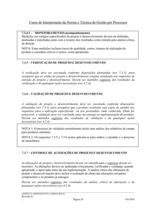 Curso de Interpretação da Norma e Técnica de Gestão por Processos

7.3.4.1 – MONITORAMENTO (acompanhamento)
Medições em estágios especificados do projeto e desenvolvimento devem ser definidas,
analisadas e reportadas junto com o resumo dos resultados como entrada para análise crítica
de direção.
NOTA: Estas medições incluem riscos de qualidade, custos, tempos de realização do
produto e caminhos críticos e outros, como apropriado.


7.3.5 – VERIFICAÇÃO DE PROJETO E DESENVOLVIMENTO


A verificação deve ser executada conforme disposições planejadas (ver 7.3.1), para
assegurar que as saídas do projeto e desenvolvimento estejam atendendo aos requisitos de
entrada do projeto e desenvolvimento. Devem ser mantidos registros dos resultados da
verificação e de quaisquer ações necessárias (ver 4.2.4).


7.3.6 – VALIDAÇÃO DE PROJETO E DESENVOLVIMENTO


A validação do projeto e desenvolvimento deve ser executada conforme disposições
planejadas (ver 7.3.1), para assegurar que o produto resultante seja capaz de atender aos
requisitos para a aplicação especificada ou uso pretendido, onde conhecido. Onde for
praticável, a validação deve ser concluída antes da entrega ou implementação do produto.
Devem ser mantidos registros dos resultados de validação e de quaisquer ações
necessárias (ver 4.2.4).

NOTA 1: O processo de validação normalmente inclui uma análise dos relatórios de campo
para produtos similares.
NOTA 2: Os requisitos 7.3.5 e 7.3.6 acima aplicam-se para ambos, o produto e o processo
de manufatura.


7.3.7 – CONTROLE DE ALTERAÇÕES DE PROJETO E DESENVOLVIMENTO


As alterações de projeto e desenvolvimento devem ser identificadas e registros devem ser
mantidos. As alterações devem ser analisadas criticamente, verificadas e validadas, quando
apropriado, e aprovadas antes da sua implementação. A análise crítica das alterações de
projeto e desenvolvimento deve incluir a avaliação do efeito das alterações em partes
componentes e no produto já entregue.
Devem ser mantidos registros dos resultados da análise crítica de alterações e de
quaisquer ações necessárias (ver 4.2.4).
______________________________________________________________________________________________________________
GERÊNCIA ADMINISTRATIVA OPERACIONAL
Revisão 01
..                                                Página 28                                          8/6/2010
 