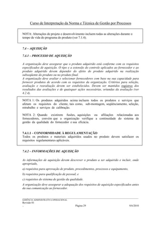 Curso de Interpretação da Norma e Técnica de Gestão por Processos

NOTA: Alterações de projeto e desenvolvimento incluem todas as alterações durante o
tempo de vida do programa do produto (ver 7.1.4).


7.4 – AQUISIÇÃO

7.4.1 – PROCESSO DE AQUISIÇÃO

A organização deve assegurar que o produto adquirido está conforme com os requisitos
especificados de aquisição. O tipo e a extensão do controle aplicados ao fornecedor e ao
produto adquirido devem depender do efeito do produto adquirido na realização
subseqüente do produto ou no produto final.
A organização deve avaliar e selecionar fornecedores com base na sua capacidade para
fornecer produtos de acordo com os requisitos da organização. Critérios para seleção,
avaliação e reavaliação devem ser estabelecidos. Devem ser mantidos registros dos
resultados das avaliações e de quaisquer ações necessárias, oriundas da avaliação (ver
4.2.4).

NOTA 1: Os produtos adquiridos acima incluem todos os produtos e serviços que
afetam os requisitos do cliente, tais como, sub-montagem, seqüênciamento, seleção,
retrabalho e serviços de calibração.

NOTA 2: Quando existirem fusões, aquisições ou afiliações relacionadas aos
fornecedores, convém que a organização verifique a continuidade do sistema de
gestão da qualidade do fornecedor e sua eficácia.


7.4.1.1 – CONFORMIDADE À REGULAMENTAÇÃO
Todos os produtos e materiais adquiridos usados no produto devem satisfazer os
requisitos regulamentares aplicáveis.


7.4.2 – INFORMAÇÕES DE AQUISIÇÃO

As informações de aquisição devem descrever o produto a ser adquirido e incluir, onde
apropriado,
a) requisitos para aprovação de produto, procedimentos, processos e equipamento,
b) requisitos para qualificação de pessoal, e
c) requisitos do sistema de gestão da qualidade.
A organização deve assegurar a adequação dos requisitos de aquisição especificados antes
da sua comunicação ao fornecedor.

______________________________________________________________________________________________________________
GERÊNCIA ADMINISTRATIVA OPERACIONAL
Revisão 01
..                                                Página 29                                          8/6/2010
 