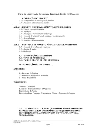 Curso de Interpretação da Norma e Técnica de Gestão por Processos
            REALIZAÇÃO DO PRODUTO
        7.1 – Planejamento da realização do produto
        7.2 – Processos relacionados a clientes

AULA 3 – PROJETO E DESENVOLVIMENTO, GENERALIDADES
     7.3 – Projeto e desenvolvimento
     7.4 – Aquisição
     7.5 – Produção e Fornecimento de Serviço
     7.6 – Controle de dispositivos de medição e monitoramento
     8.1 – Generalidades
     8.2 – Medição e Monitoramento

AULA 4 – CONTROLE DE PRODUTO NÃO CONFORME E AUDITORIAS
     8.3 – Controle de produto não conforme
     8.4 – Análise de dados
     8.5 - Melhorias

        9.1 – INTRODUÇÃO ÀS AUDITORIAS
        9.2 – TIPOS DE AUDITORIAS
        9.3 – FASES E ETAPAS DE UMA AUDITORIA

        10 – AVALIAÇÃO DO TREINAMENTO

APÊNDICES

        1 – Termos e Definições
        2 – Modelo de processos de Melhoria
        3 – Plano de Controle

WORK SHOPS

        Termos e Definições
        Requisitos de Documentação e Objetivos
        Interpretação da Norma
        Determinação de Processos Orientados ao Cliente e Processos de Suporte




        AO LONGO DA APOSTILA, OS REQUISITOS DA NORMA ISO 9001:2008
        ESTARÃO EM ITÁLICO, E OS DEMAIS SÃO REQUISITOS DA ISO TS
        16.949:2002 (VERSÃO AUTOMOTIVA DA ISO-9001), APLICÁVEIS À
        MANUFATURA.

______________________________________________________________________________________________________________
GERÊNCIA ADMINISTRATIVA OPERACIONAL
Revisão 01
..                                                Página 3                                           8/6/2010
 