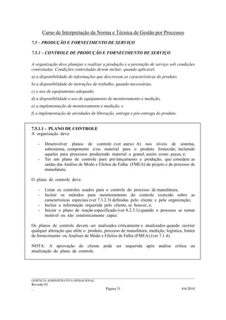 Curso de Interpretação da Norma e Técnica de Gestão por Processos
7.5 – PRODUÇÃO E FORNECIMENTO DE SERVIÇO

7.5.1 – CONTROLE DE PRODUÇÃO E FORNECIMENTO DE SERVIÇO

A organização deve planejar e realizar a produção e a prestação de serviço sob condições
controladas. Condições controladas devem incluir, quando aplicável,
a) a disponibilidade de informações que descrevam as características do produto,
b) a disponibilidade de instruções de trabalho, quando necessárias,
c) o uso de equipamento adequado,
d) a disponibilidade e uso de equipamento de monitoramento e medição,
e) a implementação de monitoramento e medição, e
f) a implementação de atividades de liberação, entrega e pós-entrega do produto.


7.5.1.1 - PLANO DE CONTROLE
A organização deve:

    -    Desenvolver planos de controle (ver anexo A) nos níveis de sistema,
         subsistema, componente e/ou material para o produto fornecido, incluindo
         aqueles para processos produzindo material a granel, assim como peças, e;
    -    Ter um plano de controle para pré-lançamento e produção, que considere as
         saídas das Análise de Modo e Efeitos de Falha (FMEA) de projeto e de processo de
         manufatura;

O plano de controle deve:

    -    Listar os controles usados para o controle do processo de manufatura;
    -    Incluir os métodos para monitoramento do controle exercido sobre as
         características especiais (ver 7.3.2.3) definidas pelo cliente e pela organização;
    -    Incluir a informação requerida pelo cliente, se houver, e;
    -    Iniciar o plano de reação especificado (ver 8.2.3.1) quando o processo se tornar
         instável ou não estatisticamente capaz.

Os planos de controle devem ser analisados criticamente e atualizados quando ocorrer
qualquer alteração que afete o produto, processo de manufatura, medição, logística, fontes
de fornecimento ou Analises de Modo e Efeitos de Falha (FMEA) (ver 7.1.4).

NOTA: A aprovação do cliente pode ser requerida após análise crítica ou
atualização do plano de controle.




______________________________________________________________________________________________________________
GERÊNCIA ADMINISTRATIVA OPERACIONAL
Revisão 01
..                                                Página 31                                          8/6/2010
 