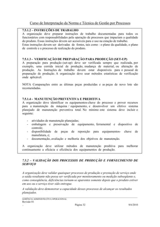 Curso de Interpretação da Norma e Técnica de Gestão por Processos
7.5.1.2 – INSTRUÇÕES DE TRABALHO
A organização deve preparar instruções de trabalho documentadas para todos os
funcionários com responsabilidades pela operação de processos que impactam a qualidade
do produto. Essas instruções devem ser acessíveis para o uso na estação de trabalho.
Estas instruções devem ser derivadas de fontes, tais como : o plano da qualidade, o plano
de controle e o processo de realização do produto.


7.5.1.3 - VERIFICAÇÃO DE PREPARAÇÃO PARA PRODUÇÃO (SET-UP)
A preparação para produção (set-up) deve ser verificada sempre que realizada, por
exemplo, uma corrida inicial de produção, mudança de material, ou alteração de
produção. As Instruções de trabalho devem estar disponíveis para o pessoal de
preparação de produção. A organização deve usar métodos estatísticas de verificação
onde aplicável.

NOTA Comparações entre as últimas peças produzidas e as peças de novo lote são
recomendadas.


7.5.1.4 - MANUTENÇÃO PREVENTIVA E PREDITIVA
A organização deve identificar os equipamentos-chave do processo e prover recursos
para a manutenção da máquina / equipamento, e desenvolver um efetivo sistema
planejado de manutenção preventiva total. No mínimo este sistema deve incluir o
seguinte:

    -    atividades de manutenção planejadas;
    -    embalagem e preservação de equipamento, ferramental e dispositivo de
         controle;
    -    disponibilidade de peças de reposição para equipamentos- chave de
         manufatura, e;
    -    documentação, avaliação e melhoria dos objetivos de manutenção.

A organização deve utilizar métodos de manutenção preditiva para melhorar
continuamente a eficácia e eficiência dos equipamentos de produção.


7.5.2 – VALIDAÇÃO DOS PROCESSOS DE PRODUÇÃO E FORNECIMENTO DE
SERVIÇO

A organização deve validar quaisquer processos de produção e prestação de serviço onde
a saída resultante não possa ser verificada por monitoramento ou medição subseqüente e,
como conseqüência, deficiências tornam-se aparentes somente depois que o produto estiver
em uso ou o serviço tiver sido entregue.
A validação deve demonstrar a capacidade desses processos de alcançar os resultados
planejados.
______________________________________________________________________________________________________________
GERÊNCIA ADMINISTRATIVA OPERACIONAL
Revisão 01
..                                                Página 32                                          8/6/2010
 
